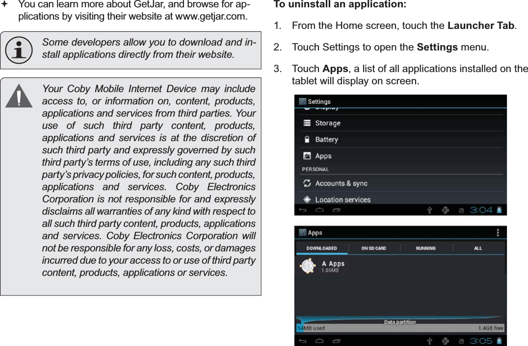 Page 30  Managing ApplicationsEnglish You can learn more about GetJar, and browse for ap-plications by visiting their website at www.getjar.com.  Some developers allow you to download and in-VWDOODSSOLFDWLRQVGLUHFWO\IURPWKHLUZHEVLWH &lt;RXU &amp;RE\ 0RELOH ,QWHUQHW &apos;HYLFH PD\ LQFOXGHaccess to, or information on, content, products, DSSOLFDWLRQVDQGVHUYLFHVIURPWKLUGSDUWLHV&lt;RXUuse of such third party content, products, applications and services is at the discretion of such third party and expressly governed by such third party’s terms of use, including any such third party’s privacy policies, for such content, products, DSSOLFDWLRQV DQG VHUYLFHV &amp;RE\ (OHFWURQLFVCorporation is not responsible for and expressly disclaims all warranties of any kind with respect to all such third party content, products, applications DQG VHUYLFHV &amp;RE\ (OHFWURQLFV &amp;RUSRUDWLRQ ZLOOnot be responsible for any loss, costs, or damages incurred due to your access to or use of third party FRQWHQWSURGXFWVDSSOLFDWLRQVRUVHUYLFHVTo uninstall an application:1.  From the Home screen, touch the Launcher Tab.2.  Touch Settings to open the Settings menu.3. Touch Apps, a list of all applications installed on the tablet will display on screen.