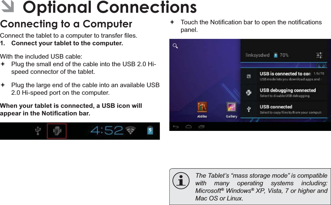 Page 32  Optional ConnectionsEnglish ÂOptional ConnectionsConnecting to a Computer&amp;RQQHFWWKHWDEOHWWRDFRPSXWHUWRWUDQVIHU¿OHV1.  Connect your tablet to the computer.With the included USB cable: Plug the small end of the cable into the USB 2.0 Hi- speed connector of the tablet. Plug the large end of the cable into an available USB  2.0 Hi-speed port on the computer.When your tablet is connected, a USB icon will DSSHDULQWKH1RWL¿FDWLRQEDU 7RXFKWKH1RWL¿FDWLRQEDUWRRSHQWKHQRWL¿FDWLRQVpanel. 7KH7DEOHW¶V³PDVVVWRUDJHPRGH´LVFRPSDWLEOHwith many operating systems including: 0LFURVRIW® Windows® XP, Vista, 7 or higher and 0DF26RU/LQX[