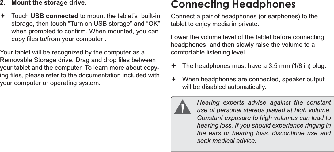 Page 33  Optional ConnectionsEnglish2.  Mount the storage drive. Touch USB connected to mount the tablet’s  built-in storage, then touch “Turn on USB storage” and “OK” ZKHQSURPSWHGWRFRQ¿UP:KHQPRXQWHG\RXFDQFRS\¿OHVWRIURP\RXUFRPSXWHU&lt;RXUWDEOHWZLOOEHUHFRJQL]HGE\WKHFRPSXWHUDVD5HPRYDEOH6WRUDJHGULYH&apos;UDJDQGGURS¿OHVEHWZHHQyour tablet and the computer. To learn more about copy-LQJ¿OHVSOHDVHUHIHUWRWKHGRFXPHQWDWLRQLQFOXGHGZLWKyour computer or operating system.Connecting HeadphonesConnect a pair of headphones (or earphones) to the tablet to enjoy media in private.Lower the volume level of the tablet before connecting headphones, and then slowly raise the volume to a comfortable listening level. The headphones must have a 3.5 mm (1/8 in) plug. When headphones are connected, speaker output  will be disabled automatically.  Hearing experts advise against the constant XVHRISHUVRQDOVWHUHRVSOD\HGDWKLJKYROXPHConstant exposure to high volumes can lead to KHDULQJORVV,I\RXVKRXOGH[SHULHQFHULQJLQJLQthe ears or hearing loss, discontinue use and VHHNPHGLFDODGYLFH