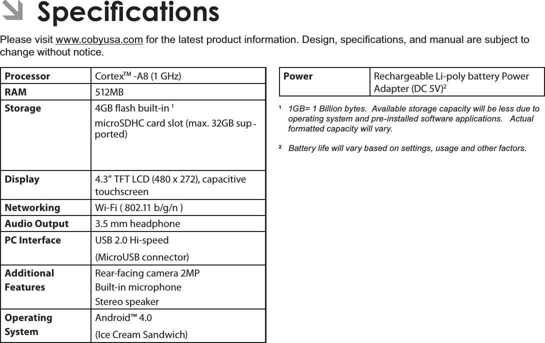 Page 356SHFLÀFDWLRQVEnglish Â6SHFLÀFDWLRQVPlease visit www.cobyusa.comIRUWKHODWHVWSURGXFWLQIRUPDWLRQ&apos;HVLJQVSHFL¿FDWLRQVDQGPDQXDODUHVXEMHFWWRchange without notice.Processor CortexTM -A8 (1 GHz)RAM 512MBStorage 4GB flash built-in 1microSDHC card slot (max. 32GB sup-ported)Display 4.3” TFT LCD (480 x 272), capacitive touchscreenNetworking Wi-Fi ( 802.11 b/g/n )Audio Output 3.5 mm headphonePC Interface USB 2.0 Hi-speed(MicroUSB connector)Additional  FeaturesRear-facing camera 2MPBuilt-in microphoneStereo speakerOperating SystemAndroid™ 4.0(Ice Cream Sandwich)Power Rechargeable Li-poly battery Power Adapter (DC 5V)21 *% %LOOLRQE\WHV$YDLODEOHVWRUDJHFDSDFLW\ZLOOEHOHVVGXHWRRSHUDWLQJV\VWHPDQGSUHLQVWDOOHGVRIWZDUHDSSOLFDWLRQV$FWXDOIRUPDWWHGFDSDFLW\ZLOOYDU\2%DWWHU\OLIHZLOOYDU\EDVHGRQVHWWLQJVXVDJHDQGRWKHUIDFWRUV