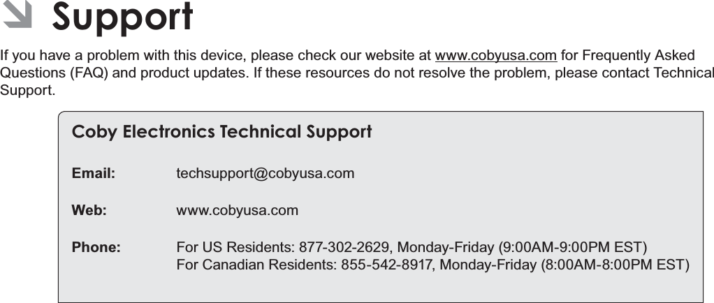 Page 36  SupportEnglish ÂSupportIf you have a problem with this device, please check our website at www.cobyusa.com for Frequently Asked Questions (FAQ) and product updates. If these resources do not resolve the problem, please contact Technical Support.Coby Electronics Technical SupportEmail: techsupport@cobyusa.comWeb: www.cobyusa.comPhone:  For US Residents: 877-302-2629, Monday-Friday (9:00AM-9:00PM EST) For Canadian Residents: 855-542-8917, Monday-Friday (8:00AM-8:00PM EST)