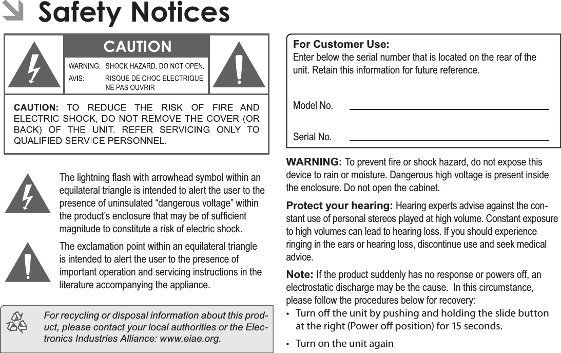 Page 37  Safety NoticesEnglish ÂSafety Notices7KHOLJKWQLQJÀDVKZLWKDUURZKHDGV\PEROZLWKLQDQHTXLODWHUDOWULDQJOHLVLQWHQGHGWRDOHUWWKHXVHUWRWKHSUHVHQFHRIXQLQVXODWHG³GDQJHURXVYROWDJH´ZLWKLQWKHSURGXFW¶VHQFORVXUHWKDWPD\EHRIVXI¿FLHQWPDJQLWXGHWRFRQVWLWXWHDULVNRIHOHFWULFVKRFN7KHH[FODPDWLRQSRLQWZLWKLQDQHTXLODWHUDOWULDQJOHLVLQWHQGHGWRDOHUWWKHXVHUWRWKHSUHVHQFHRILPSRUWDQWRSHUDWLRQDQGVHUYLFLQJLQVWUXFWLRQVLQWKHOLWHUDWXUHDFFRPSDQ\LQJWKHDSSOLDQFH  For recycling or disposal information about this prod-uct, please contact your local authorities or the Elec-tronics Industries Alliance: ZZZHLDHRUJFor Customer Use:(QWHUEHORZWKHVHULDOQXPEHUWKDWLVORFDWHGRQWKHUHDURIWKHXQLW5HWDLQWKLVLQIRUPDWLRQIRUIXWXUHUHIHUHQFH0RGHO1R6HULDO1RWARNING: 7RSUHYHQW¿UHRUVKRFNKD]DUGGRQRWH[SRVHWKLVGHYLFHWRUDLQRUPRLVWXUH&apos;DQJHURXVKLJKYROWDJHLVSUHVHQWLQVLGHWKHHQFORVXUH&apos;RQRWRSHQWKHFDELQHWProtect your hearing: +HDULQJH[SHUWVDGYLVHDJDLQVWWKHFRQ-VWDQWXVHRISHUVRQDOVWHUHRVSOD\HGDWKLJKYROXPH&amp;RQVWDQWH[SRVXUHWRKLJKYROXPHVFDQOHDGWRKHDULQJORVV,I\RXVKRXOGH[SHULHQFHULQJLQJLQWKHHDUVRUKHDULQJORVVGLVFRQWLQXHXVHDQGVHHNPHGLFDODGYLFHNote: ,IWKHSURGXFWVXGGHQO\KDVQRUHVSRQVHRUSRZHUVRIIDQHOHFWURVWDWLFGLVFKDUJHPD\EHWKHFDXVH,QWKLVFLUFXPVWDQFHSOHDVHIROORZWKHSURFHGXUHVEHORZIRUUHFRYHU\t Turn o the unit by pushing and holding the slide button at the right (Power o position) for 15 seconds.t Turn on the unit again