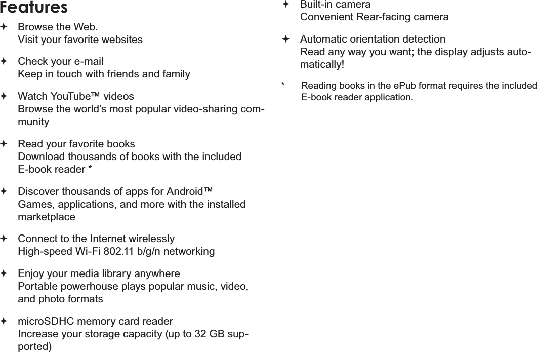 Page 4  Thank YouEnglishFeatures Browse the Web. Visit your favorite websites Check your e-mail Keep in touch with friends and family Watch YouTube™ videos Browse the world’s most popular video-sharing com-munity Read your favorite books Download thousands of books with the included E-book reader * Discover thousands of apps for Android™ Games, applications, and more with the installed marketplace Connect to the Internet wirelessly High-speed Wi-Fi 802.11 b/g/n networking Enjoy your media library anywhere  Portable powerhouse plays popular music, video, and photo formats microSDHC memory card reader Increase your storage capacity (up to 32 GB sup-ported) Built-in camera Convenient Rear-facing camera Automatic orientation detection Read any way you want; the display adjusts auto-matically!*  Reading books in the ePub format requires the included E-book reader application.