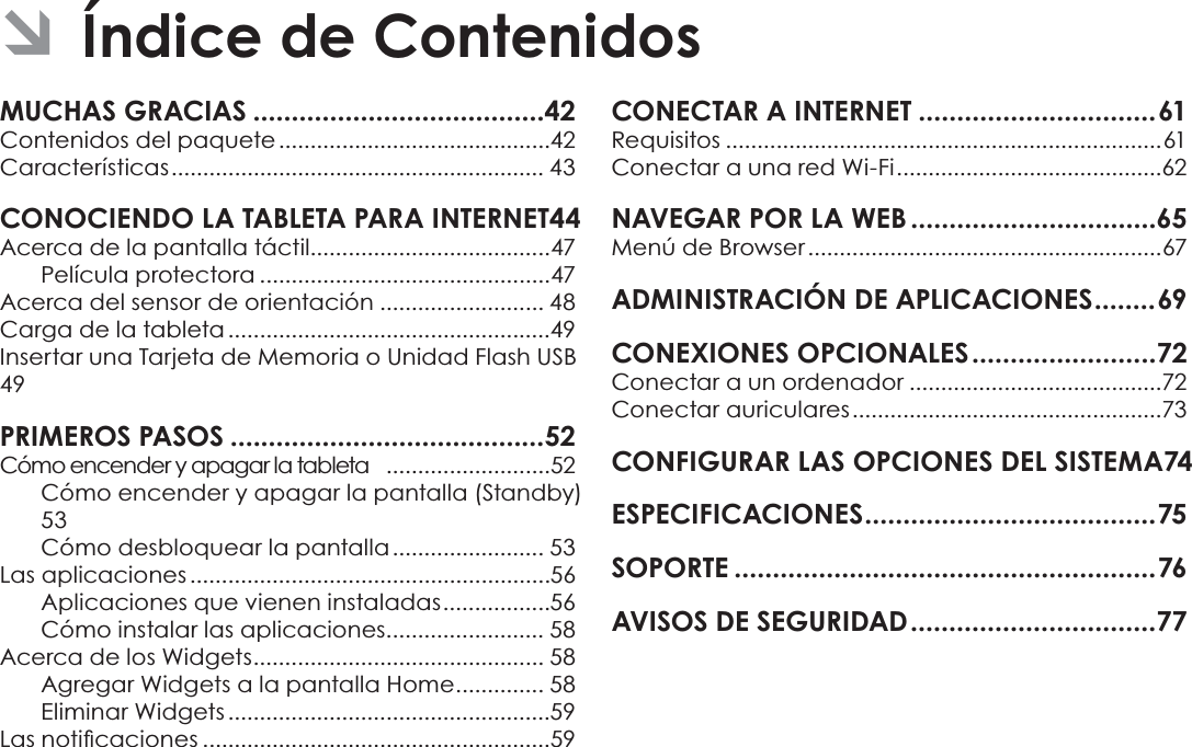 EspañolPage 41  Índice De ContenidosMUCHAS GRACIAS ......................................42Contenidos del paquete ...........................................42Características ........................................................... 43CONOCIENDO LA TABLETA PARA INTERNET 44Acerca de la pantalla táctil......................................47Película protectora ..............................................47Acerca del sensor de orientación .......................... 48Carga de la tableta ...................................................49Insertar una Tarjeta de Memoria o Unidad Flash USB49PRIMEROS PASOS .........................................52Cómo encender y apagar la tableta   ..........................52Cómo encender y apagar la pantalla (Standby)  53Cómo desbloquear la pantalla ........................ 53Las aplicaciones .........................................................56Aplicaciones que vienen instaladas .................56Cómo instalar las aplicaciones ......................... 58Acerca de los Widgets .............................................. 58Agregar Widgets a la pantalla Home .............. 58Eliminar Widgets ...................................................59/DVQRWLÀFDFLRQHV .......................................................59CONECTAR A INTERNET ...............................61Requisitos .....................................................................61Conectar a una red Wi-Fi ..........................................62NAVEGAR POR LA WEB ................................65Menú de Browser ........................................................67ADMINISTRACIÓN DE APLICACIONES ........69CONEXIONES OPCIONALES ........................72Conectar a un ordenador ........................................72Conectar auriculares .................................................73CONFIGURAR LAS OPCIONES DEL SISTEMA 74ES PE CIFI CACI ONES ...................................... 75SOPORTE .......................................................76AVISOS DE SEGURIDAD ................................77 ÂÍndice de Contenidos