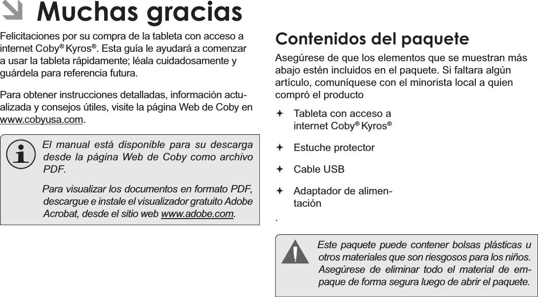 EspañolPage 42  Muchas Gracias ÂMuchas graciasFelicitaciones por su compra de la tableta con acceso a internet Coby® Kyros®. Esta guía le ayudará a comenzar a usar la tableta rápidamente; léala cuidadosamente y guárdela para referencia futura.Para obtener instrucciones detalladas, información actu-alizada y consejos útiles, visite la página Web de Coby en www.cobyusa.com.  El manual está disponible para su descarga desde la página Web de Coby como archivo PDF.    Para visualizar los documentos en formato PDF, descargue e instale el visualizador gratuito Adobe Acrobat, desde el sitio web www.adobe.com.Contenidos del paqueteAsegúrese de que los elementos que se muestran más abajo estén incluidos en el paquete. Si faltara algún artículo, comuníquese con el minorista local a quien compró el producto. Tableta con acceso a internet Coby® Kyros®   Estuche protector Cable USB Adaptador de alimen-tación  Este paquete puede contener bolsas plásticas u otros materiales que son riesgosos para los niños.  Asegúrese de eliminar todo el material de em-paque de forma segura luego de abrir el paquete.