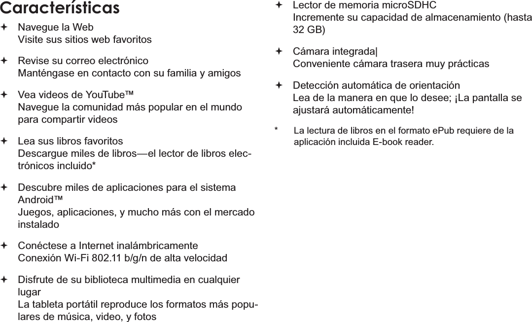 EspañolPage 43  Muchas GraciasCaracterísticas Navegue la Web Visite sus sitios web favoritos Revise su correo electrónico Manténgase en contacto con su familia y amigos Vea videos de YouTube™ Navegue la comunidad más popular en el mundo para compartir videos Lea sus libros favoritos Descargue miles de libros—el lector de libros elec-trónicos incluido* Descubre miles de aplicaciones para el sistema Android™ Juegos, aplicaciones, y mucho más con el mercado instalado Conéctese a Internet inalámbricamente  Conexión Wi-Fi 802.11 b/g/n de alta velocidad Disfrute de su biblioteca multimedia en cualquier lugar  La tableta portátil reproduce los formatos más popu-lares de música, video, y fotos Lector de memoria microSDHC Incremente su capacidad de almacenamiento (hasta 32 GB) Cámara integrada| Conveniente cámara trasera muy prácticas Detección automática de orientación Lea de la manera en que lo desee; ¡La pantalla se ajustará automáticamente!*  La lectura de libros en el formato ePub requiere de la aplicación incluida E-book reader.