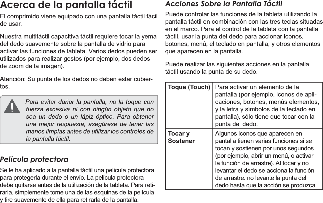 EspañolPage 47  Conociendo La Tableta Para InternetAcerca de la pantalla táctilEl comprimido viene equipado con una pantalla táctil fácil de usar. Nuestra multitáctil capacitiva táctil requiere tocar la yema del dedo suavemente sobre la pantalla de vidrio para activar las funciones de tableta. Varios dedos pueden ser utilizados para realizar gestos (por ejemplo, dos dedos de zoom de la imagen). Atención: Su punta de los dedos no deben estar cubier-tos.  Para evitar dañar la pantalla, no la toque con fuerza excesiva ni con ningún objeto que no sea un dedo o un lápiz óptico. Para obtener una mejor respuesta, asegúrese de tener las manos limpias antes de utilizar los controles de la pantalla táctil.  Película protectoraSe le ha aplicado a la pantalla táctil una película protectora para protegerla durante el envío. La película protectora debe quitarse antes de la utilización de la tableta. Para reti-rarla, simplemente tome una de las esquinas de la película y tire suavemente de ella para retirarla de la pantalla.Acciones Sobre la Pantalla TáctilPuede controlar las funciones de la tableta utilizando la pantalla táctil en combinación con las tres teclas situadas en el marco. Para el control de la tableta con la pantalla táctil, usar la punta del dedo para accionar iconos, botones, menú, el teclado en pantalla, y otros elementos que aparecen en la pantalla.Puede realizar las siguientes acciones en la pantalla táctil usando la punta de su dedo.Toque (Touch) Para activar un elemento de la pantalla (por ejemplo, iconos de apli-caciones, botones, menús elementos, y la letra y símbolos de la teclado en pantalla), sólo tiene que tocar con la punta del dedo.Tocar y SostenerAlgunos iconos que aparecen en pantalla tienen varias funciones si se tocan y sostienen por unos segundos  (por ejemplo, abrir un menú, o activar la función de arrastre). Al tocar y no levantar el dedo se acciona la función de arrastre. no levante la punta del dedo hasta que la acción se produzca.