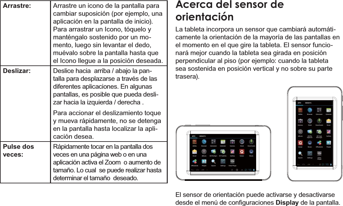 EspañolPage 48  Conociendo La Tableta Para InternetArrastre: Arrastre un icono de la pantalla para cambiar suposición (por ejemplo, una aplicación en la pantalla de inicio).Para arrastrar un Icono, tóquelo y manténgalo sostenido por un mo-mento, luego sin levantar el dedo, muévalo sobre la pantalla hasta que el Icono llegue a la posición deseada.Deslizar: Deslice hacia  arriba / abajo la pan-talla para desplazarse a través de las diferentes aplicaciones. En algunas pantallas, es posible que pueda desli-zar hacia la izquierda / derecha .Para accionar el deslizamiento toque y mueva rápidamente, no se detenga en la pantalla hasta localizar la apli-cación desea.Pulse dos veces:Rápidamente tocar en la pantalla dos veces en una página web o en una aplicación activa el Zoom  o aumento de tamaño. Lo cual  se puede realizar hasta determinar el tamaño  deseado. Acerca del sensor de orientaciónLa tableta incorpora un sensor que cambiará automáti-camente la orientación de la mayoría de las pantallas en el momento en el que gire la tableta. El sensor funcio-nará mejor cuando la tableta sea girada en posición perpendicular al piso (por ejemplo: cuando la tableta sea sostenida en posición vertical y no sobre su parte trasera).El sensor de orientación puede activarse y desactivarse GHVGHHOPHQ~GHFRQ¿JXUDFLRQHVDisplay de la pantalla.