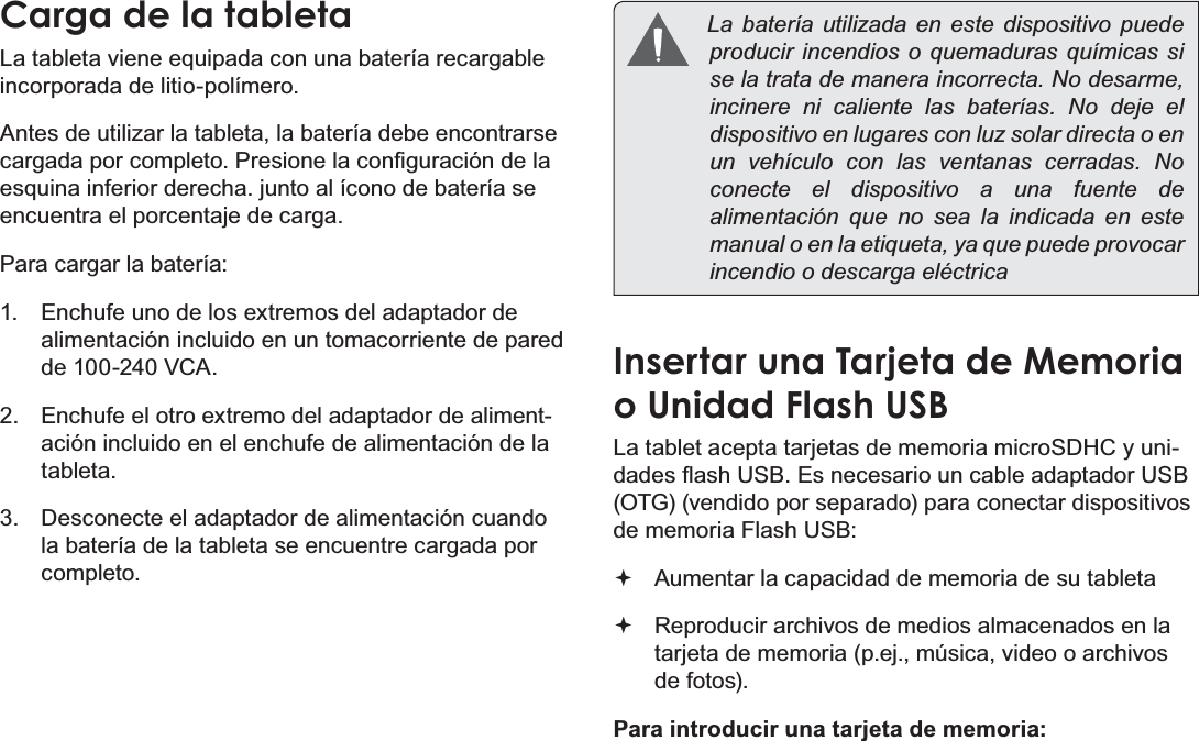 EspañolPage 49  Conociendo La Tableta Para InternetCarga de la tabletaLa tableta viene equipada con una batería recargable incorporada de litio-polímero.Antes de utilizar la tableta, la batería debe encontrarse FDUJDGDSRUFRPSOHWR3UHVLRQHODFRQ¿JXUDFLyQGHODesquina inferior derecha. junto al ícono de batería se encuentra el porcentaje de carga.Para cargar la batería:1.  Enchufe uno de los extremos del adaptador de alimentación incluido en un tomacorriente de pared de 100-240 VCA.2.  Enchufe el otro extremo del adaptador de aliment-ación incluido en el enchufe de alimentación de la tableta.3.  Desconecte el adaptador de alimentación cuando la batería de la tableta se encuentre cargada por completo.  La batería utilizada en este dispositivo puede producir incendios o quemaduras químicas si se la trata de manera incorrecta. No desarme, incinere ni caliente las baterías. No deje el dispositivo en lugares con luz solar directa o en un vehículo con las ventanas cerradas. No conecte el dispositivo a una fuente de alimentación que no sea la indicada en este manual o en la etiqueta, ya que puede provocar incendio o descarga eléctricaInsertar una Tarjeta de Memoria o Unidad Flash USBLa tablet acepta tarjetas de memoria microSDHC y uni-GDGHVÀDVK86%(VQHFHVDULRXQFDEOHDGDSWDGRU86%(OTG) (vendido por separado) para conectar dispositivos de memoria Flash USB: Aumentar la capacidad de memoria de su tableta Reproducir archivos de medios almacenados en la tarjeta de memoria (p.ej., música, video o archivos de fotos).Para introducir una tarjeta de memoria: