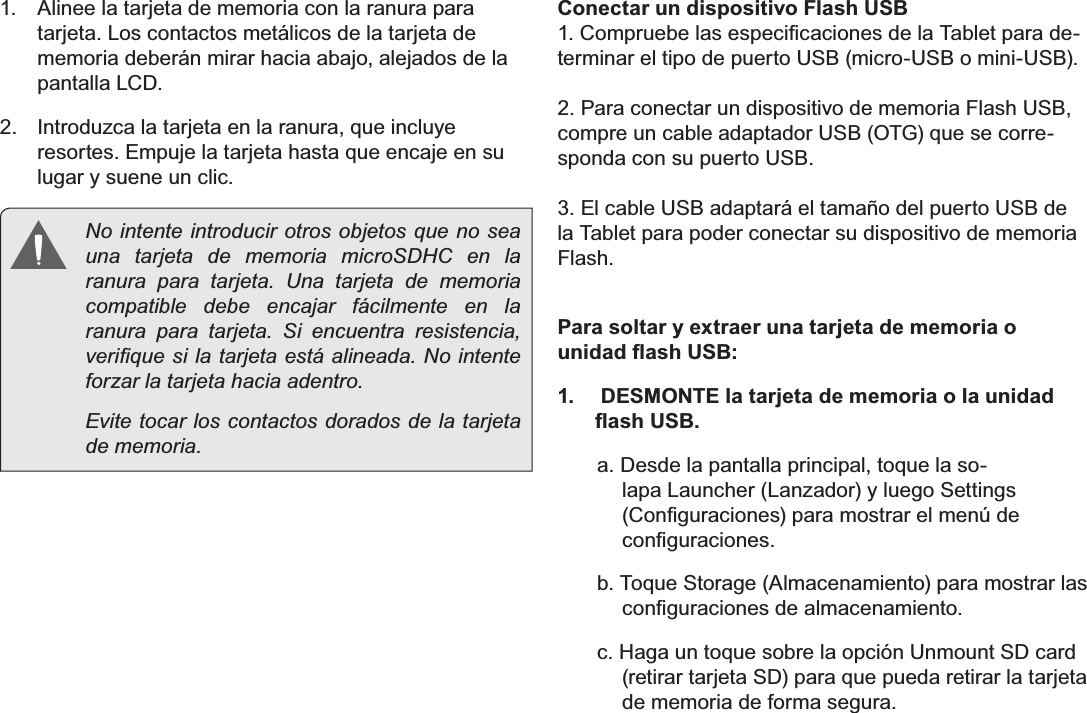 EspañolPage 50  Conociendo La Tableta Para Internet1.  Alinee la tarjeta de memoria con la ranura para tarjeta. Los contactos metálicos de la tarjeta de memoria deberán mirar hacia abajo, alejados de la pantalla LCD.2.  Introduzca la tarjeta en la ranura, que incluye resortes. Empuje la tarjeta hasta que encaje en su lugar y suene un clic.  No intente introducir otros objetos que no sea una tarjeta de memoria microSDHC en la ranura para tarjeta. Una tarjeta de memoria compatible debe encajar fácilmente en la ranura para tarjeta. Si encuentra resistencia, YHUL¿TXHVLODWDUMHWDHVWiDOLQHDGD1RLQWHQWHforzar la tarjeta hacia adentro.  Evite tocar los contactos dorados de la tarjeta de memoria.Conectar un dispositivo Flash USB&amp;RPSUXHEHODVHVSHFL¿FDFLRQHVGHOD7DEOHWSDUDGH-terminar el tipo de puerto USB (micro-USB o mini-USB). 2. Para conectar un dispositivo de memoria Flash USB, compre un cable adaptador USB (OTG) que se corre-sponda con su puerto USB.3. El cable USB adaptará el tamaño del puerto USB de la Tablet para poder conectar su dispositivo de memoria Flash.Para soltar y extraer una tarjeta de memoria o XQLGDGÀDVK86%1.   DESMONTE la tarjeta de memoria o la unidad ÀDVK86%a. Desde la pantalla principal, toque la so-lapa Launcher (Lanzador) y luego Settings &amp;RQ¿JXUDFLRQHVSDUDPRVWUDUHOPHQ~GHFRQ¿JXUDFLRQHVb. Toque Storage (Almacenamiento) para mostrar las FRQ¿JXUDFLRQHVGHDOPDFHQDPLHQWRc. Haga un toque sobre la opción Unmount SD card (retirar tarjeta SD) para que pueda retirar la tarjeta de memoria de forma segura. 