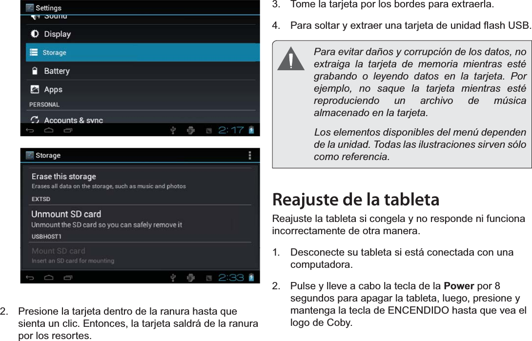 EspañolPage 51 Conociendo La Tableta Para Internet2.  Presione la tarjeta dentro de la ranura hasta que sienta un clic. Entonces, la tarjeta saldrá de la ranura por los resortes.3.  Tome la tarjeta por los bordes para extraerla.4.  3DUDVROWDU\H[WUDHUXQDWDUMHWDGHXQLGDGÀDVK86%  Para evitar daños y corrupción de los datos, no extraiga la tarjeta de memoria mientras esté grabando o leyendo datos en la tarjeta. Por ejemplo, no saque la tarjeta mientras esté reproduciendo un archivo de música almacenado en la tarjeta.              Los elementos disponibles del menú dependen de la unidad. Todas las ilustraciones sirven sólo como referencia.Reajuste de la tabletaReajuste la tableta si congela y no responde ni funciona incorrectamente de otra manera.1.  Desconecte su tableta si está conectada con una computadora. 2.  Pulse y lleve a cabo la tecla de la Power por 8 segundos para apagar la tableta, luego, presione y mantenga la tecla de ENCENDIDO hasta que vea el logo de Coby.