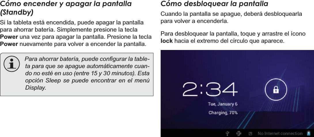 EspañolPage 53 Primeros PasosCómo encender y apagar la pantalla (Standby)  Si la tableta está encendida, puede apagar la pantalla para ahorrar batería. Simplemente presione la tecla Power una vez para apagar la pantalla. Presione la tecla Power nuevamente para volver a encender la pantalla.3DUDDKRUUDUEDWHUtDSXHGHFRQ¿JXUDUODWDEOH-ta para que se apague automáticamente cuan-do no esté en uso (entre 15 y 30 minutos). Esta opción Sleep se puede encontrar en el menú Display.Cómo desbloquear la pantallaCuando la pantalla se apague, deberá desbloquearla para volver a encenderla.  Para desbloquear la pantalla, toque y arrastre el ícono lock hacia el extremo del círculo que aparece.