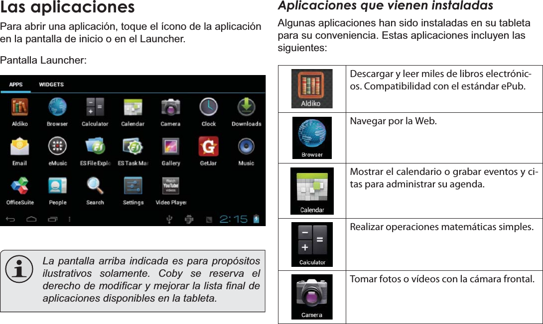 EspañolPage 56  Primeros PasosLas aplicacionesPara abrir una aplicación, toque el ícono de la aplicación en la pantalla de inicio o en el Launcher.Pantalla Launcher:La pantalla arriba indicada es para propósitos ilustrativos solamente. Coby se reserva el GHUHFKRGHPRGL¿FDU\PHMRUDUODOLVWD¿QDOGHaplicaciones disponibles en la tableta.Aplicaciones que vienen instaladasAlgunas aplicaciones han sido instaladas en su tableta para su conveniencia. Estas aplicaciones incluyen las siguientes:Descargar y leer miles de libros electrónic-os. Compatibilidad con el estándar ePub.Navegar por la Web.Mostrar el calendario o grabar eventos y ci-tas para administrar su agenda.Realizar operaciones matemáticas simples.Tomar fotos o vídeos con la cámara frontal.