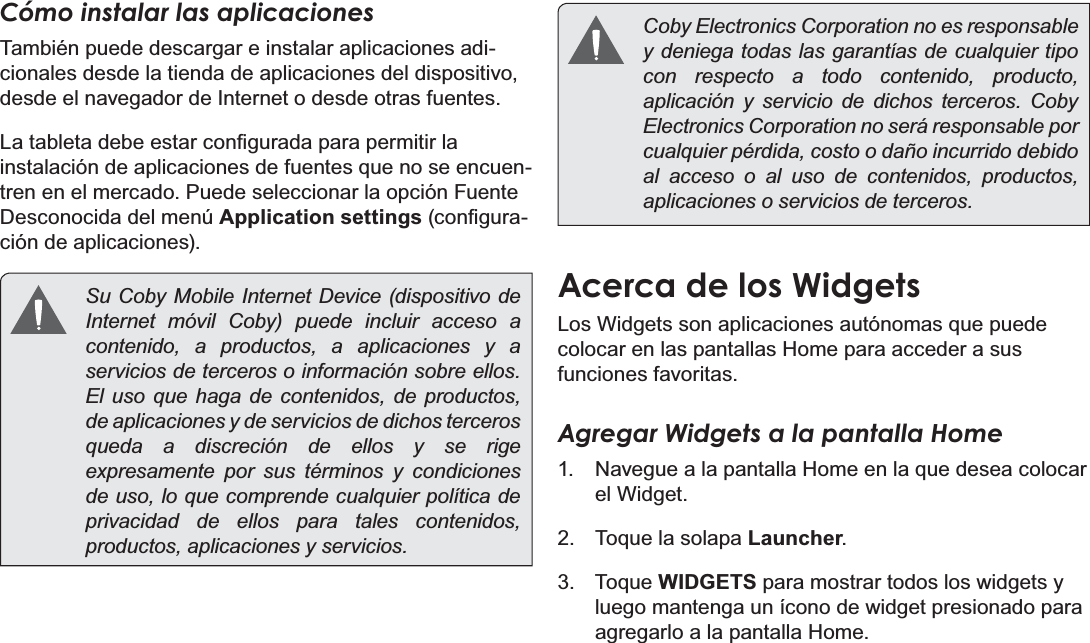 EspañolPage 58  Primeros PasosCómo instalar las aplicacionesTambién puede descargar e instalar aplicaciones adi-cionales desde la tienda de aplicaciones del dispositivo, desde el navegador de Internet o desde otras fuentes./DWDEOHWDGHEHHVWDUFRQ¿JXUDGDSDUDSHUPLWLUODinstalación de aplicaciones de fuentes que no se encuen-tren en el mercado. Puede seleccionar la opción Fuente Desconocida del menú Application settingsFRQ¿JXUD-ción de aplicaciones).  Su Coby Mobile Internet Device (dispositivo de Internet móvil Coby) puede incluir acceso a contenido, a productos, a aplicaciones y a servicios de terceros o información sobre ellos. El uso que haga de contenidos, de productos, de aplicaciones y de servicios de dichos terceros queda a discreción de ellos y se rige expresamente por sus términos y condiciones de uso, lo que comprende cualquier política de privacidad de ellos para tales contenidos, productos, aplicaciones y servicios.   Coby Electronics Corporation no es responsable y deniega todas las garantías de cualquier tipo con respecto a todo contenido, producto, aplicación y servicio de dichos terceros. Coby Electronics Corporation no será responsable por cualquier pérdida, costo o daño incurrido debido al acceso o al uso de contenidos, productos, aplicaciones o servicios de terceros.Acerca de los WidgetsLos Widgets son aplicaciones autónomas que puede colocar en las pantallas Home para acceder a sus funciones favoritas.Agregar Widgets a la pantalla Home1.  Navegue a la pantalla Home en la que desea colocar el Widget.2.  Toque la solapa Launcher.3. Toque WIDGETS para mostrar todos los widgets y luego mantenga un ícono de widget presionado para agregarlo a la pantalla Home.