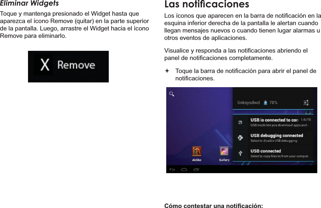 EspañolPage 59 Primeros PasosEliminar WidgetsToque y mantenga presionado el Widget hasta que aparezca el ícono Remove (quitar) en la parte superior de la pantalla. Luego, arrastre el Widget hacia el ícono Remove para eliminarlo./DVQRWLÀFDFLRQHV/RVtFRQRVTXHDSDUHFHQHQODEDUUDGHQRWL¿FDFLyQHQODesquina inferior derecha de la pantalla le alertan cuando llegan mensajes nuevos o cuando tienen lugar alarmas u otros eventos de aplicaciones.9LVXDOLFH\UHVSRQGDDODVQRWL¿FDFLRQHVDEULHQGRHOSDQHOGHQRWL¿FDFLRQHVFRPSOHWDPHQWH 7RTXHODEDUUDGHQRWL¿FDFLyQSDUDDEULUHOSDQHOGHQRWL¿FDFLRQHV&amp;yPRFRQWHVWDUXQDQRWL¿FDFLyQ