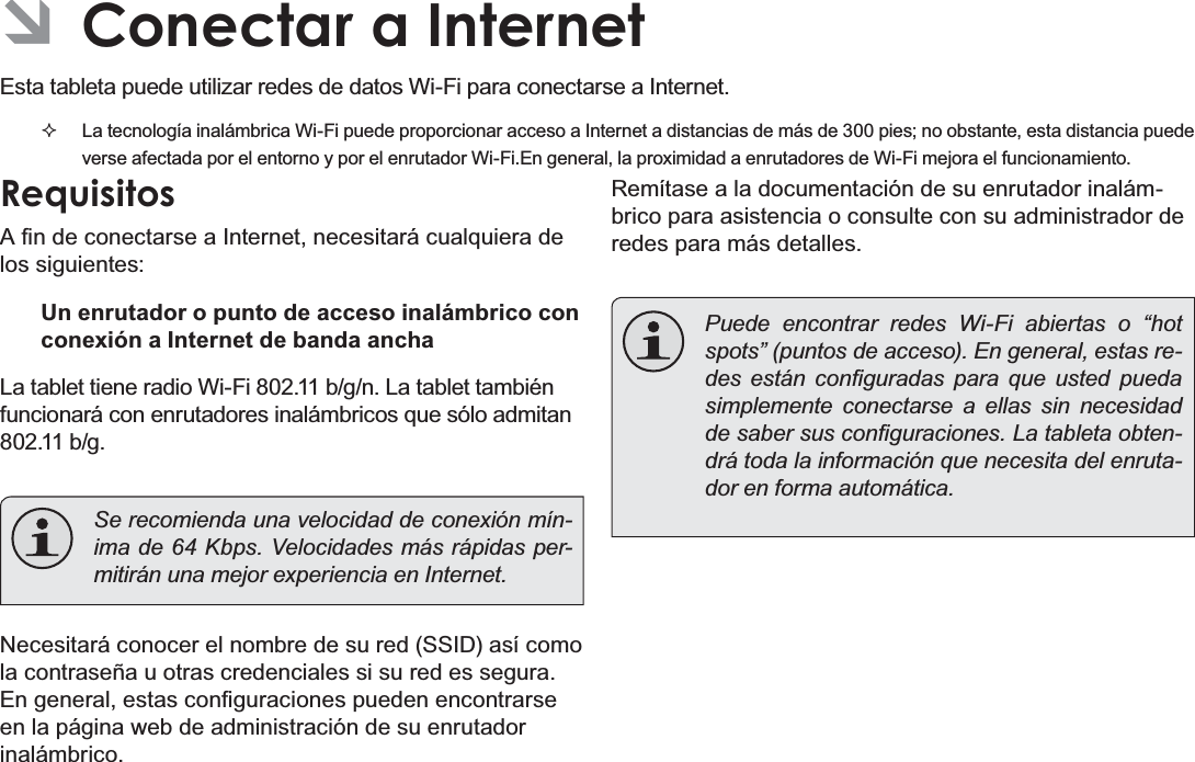 EspañolPage 61  Conectar A Internet ÂConectar a InternetEsta tableta puede utilizar redes de datos Wi-Fi para conectarse a Internet.   La tecnología inalámbrica Wi-Fi puede proporcionar acceso a Internet a distancias de más de 300 pies; no obstante, esta distancia puede verse afectada por el entorno y por el enrutador Wi-Fi.En general, la proximidad a enrutadores de Wi-Fi mejora el funcionamiento.Requisitos$¿QGHFRQHFWDUVHD,QWHUQHWQHFHVLWDUiFXDOTXLHUDGHlos siguientes:Un enrutador o punto de acceso inalámbrico con conexión a Internet de banda anchaLa tablet tiene radio Wi-Fi 802.11 b/g/n. La tablet también funcionará con enrutadores inalámbricos que sólo admitan 802.11 b/g.  Se recomienda una velocidad de conexión mín-ima de 64 Kbps. Velocidades más rápidas per-mitirán una mejor experiencia en Internet.Necesitará conocer el nombre de su red (SSID) así como la contraseña u otras credenciales si su red es segura. (QJHQHUDOHVWDVFRQ¿JXUDFLRQHVSXHGHQHQFRQWUDUVHen la página web de administración de su enrutador inalámbrico.Remítase a la documentación de su enrutador inalám-brico para asistencia o consulte con su administrador de redes para más detalles.  Puede encontrar redes Wi-Fi abiertas o “hot spots” (puntos de acceso). En general, estas re-GHV HVWiQ FRQ¿JXUDGDV SDUD TXH XVWHG SXHGDsimplemente conectarse a ellas sin necesidad GHVDEHUVXVFRQ¿JXUDFLRQHV/DWDEOHWDREWHQ-drá toda la información que necesita del enruta-dor en forma automática.