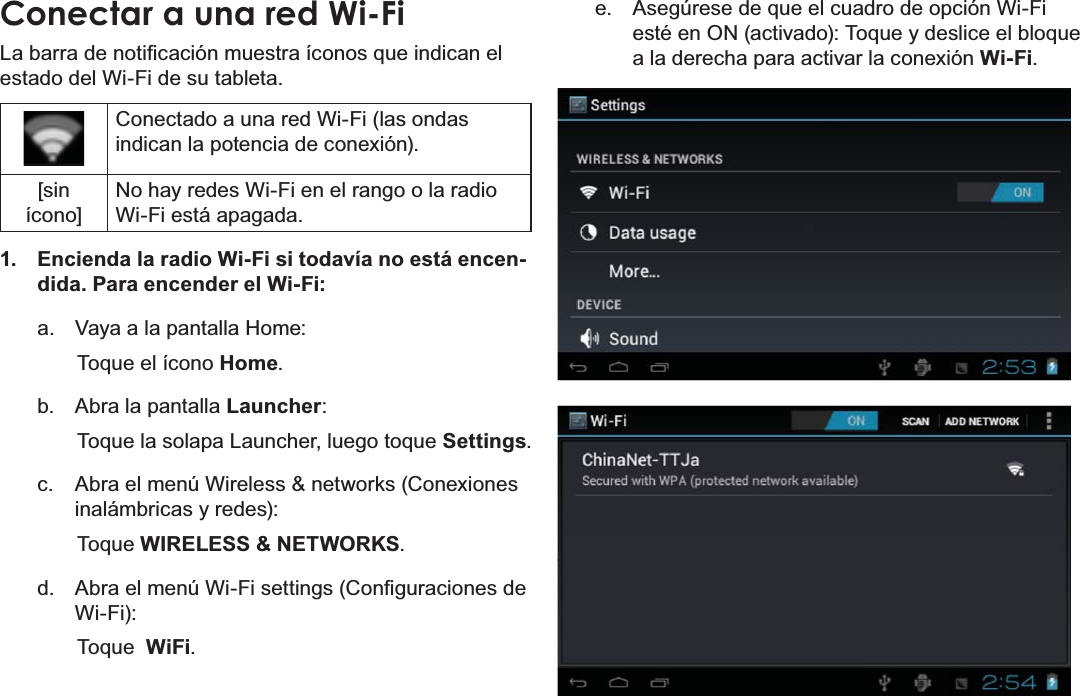 EspañolPage 62  Conectar A InternetConectar a una red Wi-Fi/DEDUUDGHQRWL¿FDFLyQPXHVWUDtFRQRVTXHLQGLFDQHOestado del Wi-Fi de su tableta.Conectado a una red Wi-Fi (las ondas indican la potencia de conexión).[sin ícono]No hay redes Wi-Fi en el rango o la radio Wi-Fi está apagada.1.  Encienda la radio Wi-Fi si todavía no está encen-dida. Para encender el Wi-Fi:a.  Vaya a la pantalla Home:  Toque el ícono Home.b.  Abra la pantalla Launcher:  Toque la solapa Launcher, luego toque Settings.c.  Abra el menú Wireless &amp; networks (Conexiones inalámbricas y redes): Toque WIRELESS &amp; NETWORKS.d.  $EUDHOPHQ~:L)LVHWWLQJV&amp;RQ¿JXUDFLRQHVGHWi-Fi):  Toque  WiFi.e.  Asegúrese de que el cuadro de opción Wi-Fi esté en ON (activado): Toque y deslice el bloque a la derecha para activar la conexión Wi-Fi.