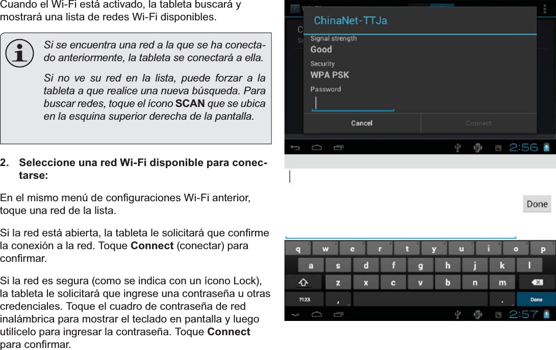 EspañolPage 63 Conectar A InternetCuando el Wi-Fi está activado, la tableta buscará y mostrará una lista de redes Wi-Fi disponibles.Si se encuentra una red a la que se ha conecta-do anteriormente, la tableta se conectará a ella.  Si no ve su red en la lista, puede forzar a la tableta a que realice una nueva búsqueda. Para buscar redes, toque el ícono SCAN que se ubica en la esquina superior derecha de la pantalla.2. Seleccione una red Wi-Fi disponible para conec-tarse:(QHOPLVPRPHQ~GHFRQ¿JXUDFLRQHV:L)LDQWHULRUtoque una red de la lista.6LODUHGHVWiDELHUWDODWDEOHWDOHVROLFLWDUiTXHFRQ¿UPHla conexión a la red. Toque Connect (conectar) para FRQ¿UPDUSi la red es segura (como se indica con un ícono Lock), la tableta le solicitará que ingrese una contraseña u otras credenciales. Toque el cuadro de contraseña de red inalámbrica para mostrar el teclado en pantalla y luego utilícelo para ingresar la contraseña. Toque ConnectSDUDFRQ¿UPDU