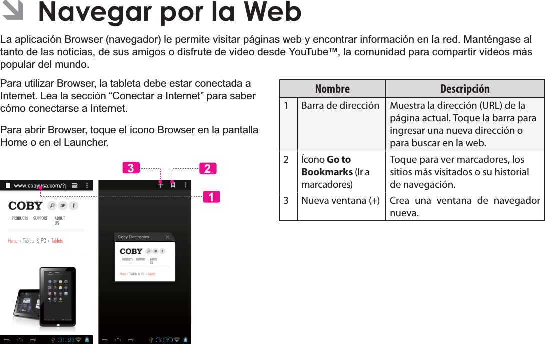 EspañolPage 65 Navegar Por La Web ÂNavegar por la WebLa aplicación Browser (navegador) le permite visitar páginas web y encontrar información en la red. Manténgase al tanto de las noticias, de sus amigos o disfrute de vídeo desde YouTube™, la comunidad para compartir vídeos más popular del mundo.Para utilizar Browser, la tableta debe estar conectada a Internet. Lea la sección “Conectar a Internet” para saber cómo conectarse a Internet.Para abrir Browser, toque el ícono Browser en la pantalla Home o en el Launcher.123Nombre Descripción1 Barra de dirección Muestra la dirección (URL) de la página actual. Toque la barra para ingresar una nueva dirección o para buscar en la web.2 Ícono Go to Bookmarks (Ir a marcadores)Toque para ver marcadores, los sitios más visitados o su historial de navegación.3 Nueva ventana (+) Crea una ventana de navegador nueva.