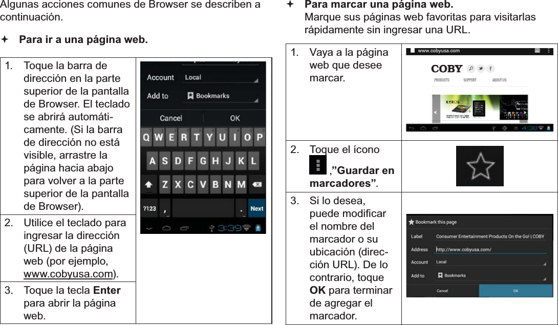 EspañolPage 66  Navegar Por La WebAlgunas acciones comunes de Browser se describen a continuación.   Para ir a una página web.1.  Toque la barra de dirección en la parte superior de la pantalla de Browser. El teclado se abrirá automáti-camente. (Si la barra de dirección no está visible, arrastre la página hacia abajo para volver a la parte superior de la pantalla de Browser).2.  Utilice el teclado para ingresar la dirección (URL) de la página web (por ejemplo, www.cobyusa.com).3.  Toque la tecla Enter para abrir la página web. Para marcar una página web. Marque sus páginas web favoritas para visitarlas rápidamente sin ingresar una URL.1.  Vaya a la página web que desee marcar.2.  Toque el ícono ,”Guardar en marcadores”.3.  Si lo desea, SXHGHPRGL¿FDUel nombre del marcador o su ubicación (direc-ción URL). De lo contrario, toque OK para terminar de agregar el marcador.