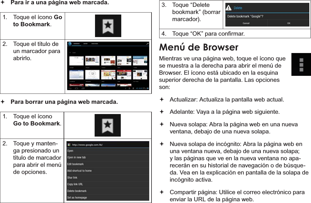 EspañolPage 67  Navegar Por La Web Para ir a una página web marcada.  1.  Toque el ícono Go to Bookmark.2.  Toque el título de un marcador para abrirlo. Para borrar una página web marcada.1.  Toque el ícono Go to Bookmark.2.  Toque y manten-ga presionado un título de marcador para abrir el menú de opciones.3. Toque “Delete bookmark” (borrar marcador).4.  7RTXH³2.´SDUDFRQ¿UPDUMenú de BrowserMientras ve una página web, toque el ícono que se muestra a la derecha para abrir el menú de Browser. El ícono está ubicado en la esquina superior derecha de la pantalla. Las opciones son: Actualizar: Actualiza la pantalla web actual. Adelante: Vaya a la página web siguiente. Nueva solapa: Abra la página web en una nueva ventana, debajo de una nueva solapa. Nueva solapa de incógnito: Abra la página web en una ventana nueva, debajo de una nueva solapa; y las páginas que ve en la nueva ventana no apa-recerán en su historial de navegación o de búsque-da. Vea en la explicación en pantalla de la solapa de incógnito activa. Compartir página: Utilice el correo electrónico para enviar la URL de la página web.