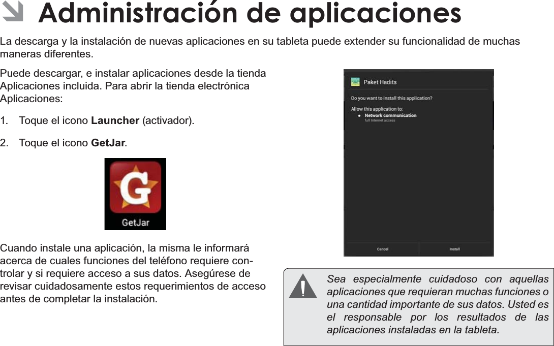 EspañolPage 69  Administración De Aplicaciones ÂAdministración de aplicacionesLa descarga y la instalación de nuevas aplicaciones en su tableta puede extender su funcionalidad de muchas maneras diferentes.Puede descargar, e instalar aplicaciones desde la tienda Aplicaciones incluida. Para abrir la tienda electrónica Aplicaciones:1.  Toque el icono Launcher (activador).2.  Toque el icono GetJar.Cuando instale una aplicación, la misma le informará acerca de cuales funciones del teléfono requiere con-trolar y si requiere acceso a sus datos. Asegúrese de revisar cuidadosamente estos requerimientos de acceso antes de completar la instalación.  Sea especialmente cuidadoso con aquellas aplicaciones que requieran muchas funciones o una cantidad importante de sus datos. Usted es el responsable por los resultados de las aplicaciones instaladas en la tableta.