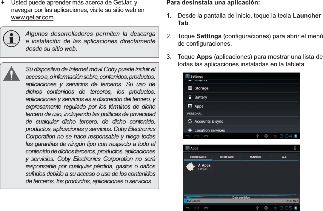 EspañolPage 70  Administración De Aplicaciones Usted puede aprender más acerca de GetJar, y navegar por las aplicaciones, visite su sitio web en www.getjar.com.Algunos desarrolladores permiten la descarga e instalación de las aplicaciones directamente desde su sitio web.  Su dispositivo de Internet móvil Coby puede incluir el acceso a, o información sobre, contenidos, productos, aplicaciones y servicios de terceros. Su uso de dichos contenidos de terceros, los productos, aplicaciones y servicios es a discreción del tercero, y expresamente regulado por los términos de dicho tercero de uso, incluyendo las políticas de privacidad de cualquier dicho tercero, de dicho contenido, productos, aplicaciones y servicios. Coby Electronics Corporation no se hace responsable y niega todas las garantías de ningún tipo con respecto a todo el contenido de dichos terceros, productos, aplicaciones y servicios. Coby Electronics Corporation no será responsable por cualquier pérdida, gastos o daños sufridos debido a su acceso o uso de los contenidos de terceros, los productos, aplicaciones o servicios.Para desinstala una aplicación:1.  Desde la pantalla de inicio, toque la tecla Launcher Tab.2. Toque SettingsFRQ¿JXUDFLRQHVSDUDDEULUHOPHQ~GHFRQ¿JXUDFLRQHV3. Toque Apps (aplicaciones) para mostrar una lista de todas las aplicaciones instaladas en la tableta.