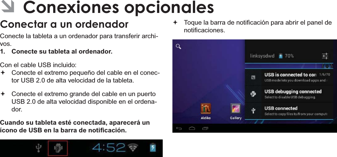 EspañolPage 72  Conexiones Opcionales ÂConexiones opcionalesConectar a un ordenadorConecte la tableta a un ordenador para transferir archi-vos.1.  Conecte su tableta al ordenador.Con el cable USB incluido: Conecte el extremo pequeño del cable en el conec-tor USB 2.0 de alta velocidad de la tableta. Conecte el extremo grande del cable en un puerto USB 2.0 de alta velocidad disponible en el ordena-dor.Cuando su tableta esté conectada, aparecerá un tFRQRGH86%HQODEDUUDGHQRWL¿FDFLyQ 7RTXHODEDUUDGHQRWL¿FDFLyQSDUDDEULUHOSDQHOGHQRWL¿FDFLRQHV