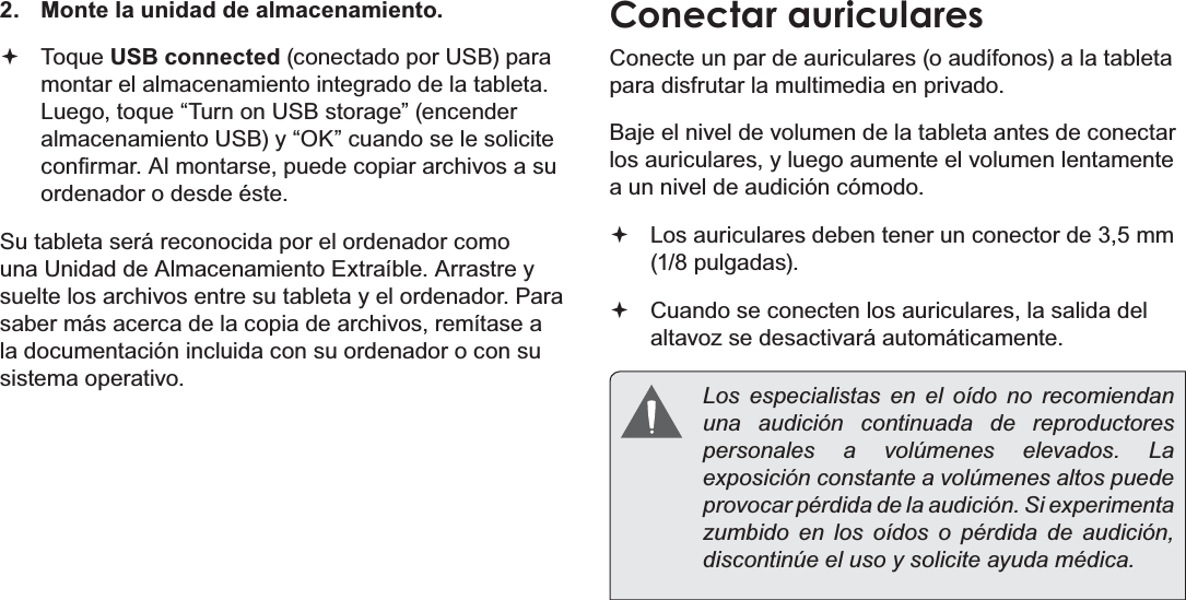 EspañolPage 73  Conexiones Opcionales2.  Monte la unidad de almacenamiento. Toque USB connected (conectado por USB) para montar el almacenamiento integrado de la tableta. Luego, toque “Turn on USB storage” (encender almacenamiento USB) y “OK” cuando se le solicite FRQ¿UPDU$OPRQWDUVHSXHGHFRSLDUDUFKLYRVDVXordenador o desde éste.Su tableta será reconocida por el ordenador como una Unidad de Almacenamiento Extraíble. Arrastre y suelte los archivos entre su tableta y el ordenador. Para saber más acerca de la copia de archivos, remítase a la documentación incluida con su ordenador o con su sistema operativo.Conectar auricularesConecte un par de auriculares (o audífonos) a la tableta para disfrutar la multimedia en privado.Baje el nivel de volumen de la tableta antes de conectar los auriculares, y luego aumente el volumen lentamente a un nivel de audición cómodo. Los auriculares deben tener un conector de 3,5 mm (1/8 pulgadas). Cuando se conecten los auriculares, la salida del altavoz se desactivará automáticamente.  Los especialistas en el oído no recomiendan una audición continuada de reproductores personales a volúmenes elevados. La exposición constante a volúmenes altos puede provocar pérdida de la audición. Si experimenta zumbido en los oídos o pérdida de audición, discontinúe el uso y solicite ayuda médica.