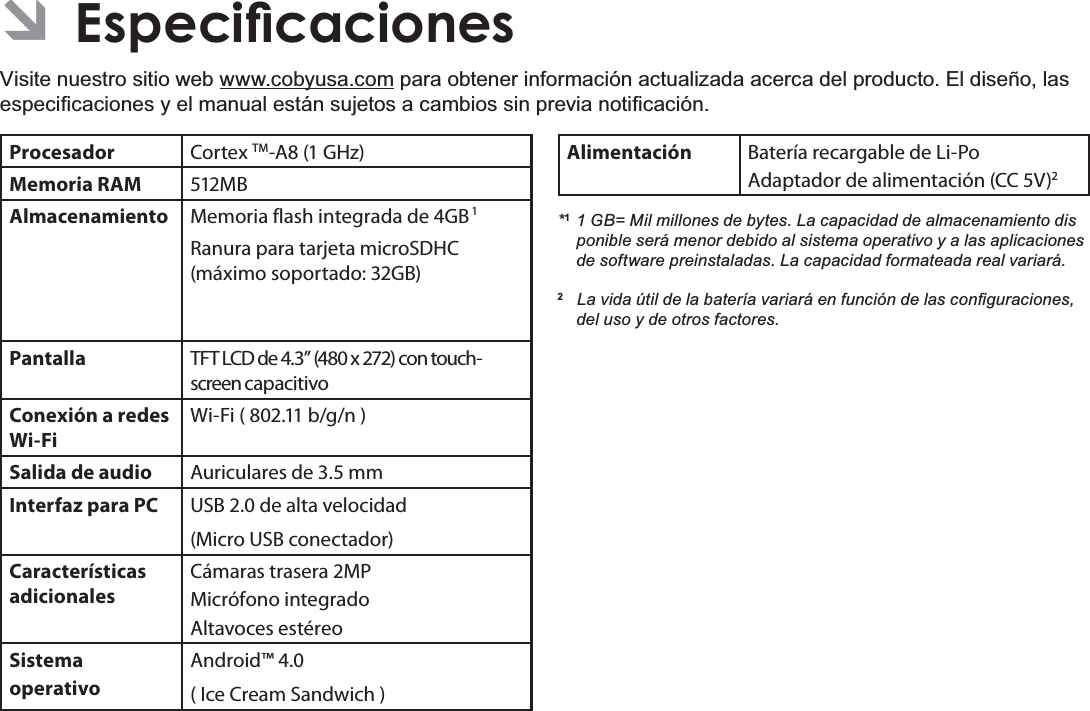 EspañolPage 75(VSHFLÀFDFLRQHV Â(VSHFLÀFDFLRQHVVisite nuestro sitio web www.cobyusa.com para obtener información actualizada acerca del producto. El diseño, las HVSHFL¿FDFLRQHV\HOPDQXDOHVWiQVXMHWRVDFDPELRVVLQSUHYLDQRWL¿FDFLyQProcesador Cortex TM-A8 (1 GHz)Memoria RAM 512MBAlmacenamiento Memoria flash integrada de 4GB 1Ranura para tarjeta microSDHC (máximo soportado: 32GB)Pantalla TFT LCD de 4.3” (480 x 272) con touch-screen capacitivoConexión a redes Wi-FiWi-Fi ( 802.11 b/g/n )Salida de audio Auriculares de 3.5 mmInterfaz para PC USB 2.0 de alta velocidad(Micro USB conectador)Características adicionalesCámaras trasera 2MPMicrófono integradoAltavoces estéreoSistema operativoAndroid™ 4.0( Ice Cream Sandwich ) Alimentación Batería recargable de Li-Po Adaptador de alimentación (CC 5V)2*1 1 GB= Mil millones de bytes. La capacidad de almacenamiento dis  ponible será menor debido al sistema operativo y a las aplicaciones de software preinstaladas. La capacidad formateada real variará.2/DYLGD~WLOGHODEDWHUtDYDULDUiHQIXQFLyQGHODVFRQ¿JXUDFLRQHVdel uso y de otros factores. 