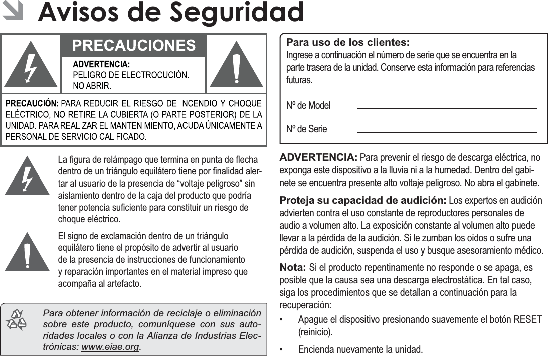 EspañolPage 77$YLVRV&apos;H6HJXULGDG ÂAvisos de Seguridad/D¿JXUDGHUHOiPSDJRTXHWHUPLQDHQSXQWDGHÀHFKDGHQWURGHXQWULiQJXORHTXLOiWHURWLHQHSRU¿QDOLGDGDOHU-WDUDOXVXDULRGHODSUHVHQFLDGH³YROWDMHSHOLJURVR´VLQDLVODPLHQWRGHQWURGHODFDMDGHOSURGXFWRTXHSRGUtDWHQHUSRWHQFLDVX¿FLHQWHSDUDFRQVWLWXLUXQULHVJRGHFKRTXHHOpFWULFR(OVLJQRGHH[FODPDFLyQGHQWURGHXQWULiQJXORHTXLOiWHURWLHQHHOSURSyVLWRGHDGYHUWLUDOXVXDULRGHODSUHVHQFLDGHLQVWUXFFLRQHVGHIXQFLRQDPLHQWR\UHSDUDFLyQLPSRUWDQWHVHQHOPDWHULDOLPSUHVRTXHDFRPSDxDDODUWHIDFWR  Para obtener información de reciclaje o eliminación sobre este producto, comuníquese con sus auto-ridades locales o con la Alianza de Industrias Elec-trónicas: www.eiae.org.Para uso de los clientes:,QJUHVHDFRQWLQXDFLyQHOQ~PHURGHVHULHTXHVHHQFXHQWUDHQODSDUWHWUDVHUDGHODXQLGDG&amp;RQVHUYHHVWDLQIRUPDFLyQSDUDUHIHUHQFLDVIXWXUDV1GH0RGHO1GH6HULHADVERTENCIA:3DUDSUHYHQLUHOULHVJRGHGHVFDUJDHOpFWULFDQRH[SRQJDHVWHGLVSRVLWLYRDODOOXYLDQLDODKXPHGDG&apos;HQWURGHOJDEL-QHWHVHHQFXHQWUDSUHVHQWHDOWRYROWDMHSHOLJURVR1RDEUDHOJDELQHWHProteja su capacidad de audición:/RVH[SHUWRVHQDXGLFLyQDGYLHUWHQFRQWUDHOXVRFRQVWDQWHGHUHSURGXFWRUHVSHUVRQDOHVGHDXGLRDYROXPHQDOWR/DH[SRVLFLyQFRQVWDQWHDOYROXPHQDOWRSXHGHOOHYDUDODSpUGLGDGHODDXGLFLyQ6LOH]XPEDQORVRtGRVRVXIUHXQDSpUGLGDGHDXGLFLyQVXVSHQGDHOXVR\EXVTXHDVHVRUDPLHQWRPpGLFRNota: 6LHOSURGXFWRUHSHQWLQDPHQWHQRUHVSRQGHRVHDSDJDHVSRVLEOHTXHODFDXVDVHDXQDGHVFDUJDHOHFWURVWiWLFD(QWDOFDVRVLJDORVSURFHGLPLHQWRVTXHVHGHWDOODQDFRQWLQXDFLyQSDUDODUHFXSHUDFLyQ $SDJXHHOGLVSRVLWLYRSUHVLRQDQGRVXDYHPHQWHHOERWyQ5(6(7UHLQLFLR (QFLHQGDQXHYDPHQWHODXQLGDG