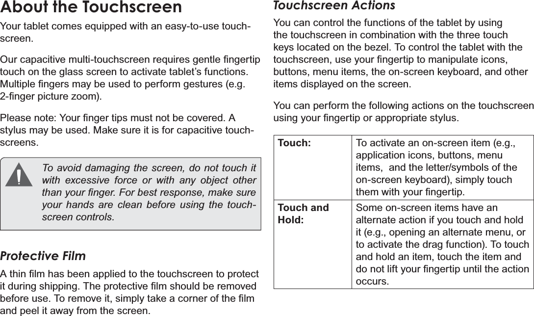 Page 8  Getting To Know The Internet TabletEnglishAbout the TouchscreenYour tablet comes equipped with an easy-to-use touch-screen.2XUFDSDFLWLYHPXOWLWRXFKVFUHHQUHTXLUHVJHQWOH¿QJHUWLStouch on the glass screen to activate tablet’s functions. 0XOWLSOH¿QJHUVPD\EHXVHGWRSHUIRUPJHVWXUHVHJ¿QJHUSLFWXUH]RRP3OHDVHQRWH&lt;RXU¿QJHUWLSVPXVWQRWEHFRYHUHG$stylus may be used. Make sure it is for capacitive touch-screens.   To avoid damaging the screen, do not touch it with excessive force or with any object other WKDQ\RXU¿QJHU)RUEHVWUHVSRQVHPDNHVXUHyour hands are clean before using the touch-VFUHHQFRQWUROVProtective Film$WKLQ¿OPKDVEHHQDSSOLHGWRWKHWRXFKVFUHHQWRSURWHFWLWGXULQJVKLSSLQJ7KHSURWHFWLYH¿OPVKRXOGEHUHPRYHGEHIRUHXVH7RUHPRYHLWVLPSO\WDNHDFRUQHURIWKH¿OPand peel it away from the screen.Touchscreen ActionsYou can control the functions of the tablet by using the touchscreen in combination with the three touch NH\VORFDWHGRQWKHEH]HO7RFRQWUROWKHWDEOHWZLWKWKHWRXFKVFUHHQXVH\RXU¿QJHUWLSWRPDQLSXODWHLFRQVbuttons, menu items, the on-screen keyboard, and other items displayed on the screen.You can perform the following actions on the touchscreen XVLQJ\RXU¿QJHUWLSRUDSSURSULDWHVW\OXVTouch: To activate an on-screen item (e.g., application icons, buttons, menu items,  and the letter/symbols of the on-screen keyboard), simply touch WKHPZLWK\RXU¿QJHUWLSTouch and Hold:Some on-screen items have an alternate action if you touch and hold it (e.g., opening an alternate menu, or to activate the drag function). To touch and hold an item, touch the item and GRQRWOLIW\RXU¿QJHUWLSXQWLOWKHDFWLRQoccurs.