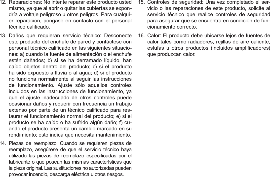 EspañolPage 80$YLVRV&apos;H6HJXULGDG12.  Reparaciones: No intente reparar este producto usted mismo, ya que al abrir o quitar las cubiertas se expon-dría a voltaje peligroso u otros peligros. Para cualqui-er reparación, póngase en contacto con el personal WpFQLFRFDOL¿FDGR13. Daños que requieran servicio técnico: Desconecte este producto del enchufe de pared y contáctese con SHUVRQDOWpFQLFRFDOL¿FDGRHQODVVLJXLHQWHVVLWXDFLR-nes: a) cuando la fuente de alimentación o el enchufe estén dañados; b) si se ha derramado líquido, han caído objetos dentro del producto; c) si el producto ha sido expuesto a lluvia o al agua; d) si el producto no funciona normalmente al seguir las instrucciones de funcionamiento. Ajuste sólo aquellos controles incluidos en las instrucciones de funcionamiento, ya que el ajuste inadecuado de otros controles puede ocasionar daños y requerir con frecuencia un trabajo H[WHQVRSRUSDUWHGHXQWpFQLFRFDOL¿FDGRSDUDUHV-taurar el funcionamiento normal del producto; e) si el producto se ha caído o ha sufrido algún daño; f) cu-ando el producto presenta un cambio marcado en su rendimiento; esto indica que necesita mantenimiento.14. Piezas de reemplazo: Cuando se requieren piezas de reemplazo, asegúrese de que el servicio técnico haya XWLOL]DGR ODV SLH]DV GH UHHPSOD]R HVSHFL¿FDGDV SRU HOfabricante o que posean las mismas características que la pieza original. Las sustituciones no autorizadas pueden provocar incendio, descarga eléctrica u otros riesgos.15. Controles de seguridad: Una vez completado el ser-vicio o las reparaciones de este producto, solicite al servicio técnico que realice controles de seguridad para asegurar que se encuentra en condición de fun-cionamiento correcto.16. Calor: El producto debe ubicarse lejos de fuentes de calor tales como radiadores, rejillas de aire caliente, HVWXIDV X RWURV SURGXFWRV LQFOXLGRV DPSOL¿FDGRUHVque produzcan calor.