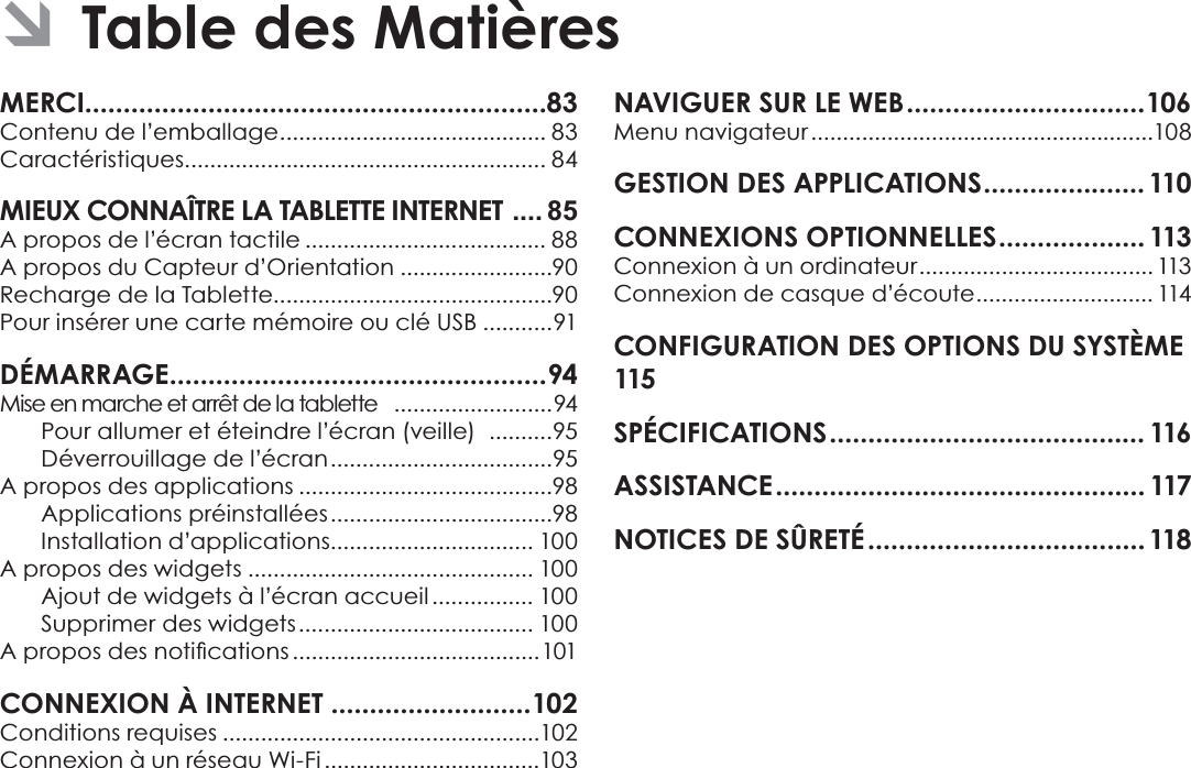 Français Page 82 MERCI............................................................83Contenu de l’emballage .......................................... 83Caractéristiques ......................................................... 84MIEUX CONNAÎTRE LA TABLETTE INTERNET  .... 85A propos de l’écran tactile ...................................... 88A propos du Capteur d’Orientation ........................90Recharge de la Tablette............................................90Pour insérer une carte mémoire ou clé USB ...........91DÉMARRAGE .................................................94Mise en marche et arrêt de la tablette   .........................94Pour allumer et éteindre l’écran (veille)   ..........95Déverrouillage de l’écran ...................................95A propos des applications ........................................98Applications préinstallées ...................................98Installation d’applications................................ 100A propos des widgets ............................................. 100Ajout de widgets à l’écran accueil ................ 100Supprimer des widgets ..................................... 100$SURSRVGHVQRWLÀFDWLRQV .......................................101CONNEXION À INTERNET ..........................102Conditions requises ..................................................102Connexion à un réseau Wi-Fi ..................................103NAVIGUER SUR LE WEB ...............................106Menu navigateur ......................................................108GESTION DES APPLICATIONS .....................110CONNEXIONS OPTIONNELLES ...................113Connexion à un ordinateur ..................................... 113Connexion de casque d’écoute ............................ 114CONFIGURATION DES OPTIONS DU SYSTÈME 115SPÉCIFICATIONS ......................................... 116ASSISTANCE ................................................ 117NOTICES DE SÛRETÉ ....................................118 ÂTable des Matières