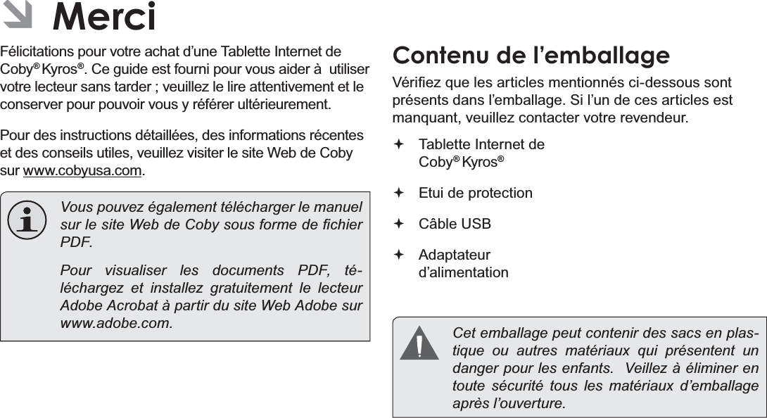 FrançaisPage 83  Merci ÂMerciFélicitations pour votre achat d’une Tablette Internet de Coby® Kyros®. Ce guide est fourni pour vous aider à  utiliser votre lecteur sans tarder ; veuillez le lire attentivement et le conserver pour pouvoir vous y référer ultérieurement.Pour des instructions détaillées, des informations récentes et des conseils utiles, veuillez visiter le site Web de Coby sur www.cobyusa.com.  Vous pouvez également télécharger le manuel VXUOHVLWH:HEGH&amp;RE\VRXVIRUPHGH¿FKLHUPDF.    Pour visualiser les documents PDF, té-léchargez et installez gratuitement le lecteur Adobe Acrobat à partir du site Web Adobe sur www.adobe.com.Contenu de l’emballage9pUL¿H]TXHOHVDUWLFOHVPHQWLRQQpVFLGHVVRXVVRQWprésents dans l’emballage. Si l’un de ces articles est PDQTXDQWYHXLOOH]FRQWDFWHUYRWUHUHYHQGHXU Tablette Internet de Coby® Kyros® Etui de protection Câble USB Adaptateur d’alimentation  Cet emballage peut contenir des sacs en plas-tique ou autres matériaux qui présentent un danger pour les enfants.  Veillez à éliminer en toute sécurité tous les matériaux d’emballage après l’ouverture.