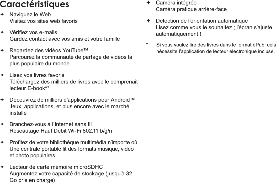 Français Page 84  MerciCaractéristiques Naviguez le Web Visitez vos sites web favoris 9pUL¿H]YRVHPDLOV Gardez contact avec vos amis et votre famille Regardez des vidéos YouTube™ Parcourez la communauté de partage de vidéos la plus populaire du monde Lisez vos livres favoris Téléchargez des milliers de livres avec le comprenait OHFWHXU(ERRN Découvrez de milliers d’applications pour Android™ Jeux, applications, et plus encore avec le marché installé %UDQFKH]YRXVjO¶,QWHUQHWVDQV¿O 5pVHDXWDJH+DXW&apos;pELW:L)LEJQ 3UR¿WH]GHYRWUHELEOLRWKqTXHPXOWLPpGLDQ¶LPSRUWHR 8QHFHQWUDOHSRUWDEOHOLWGHVIRUPDWVPXVLTXHYLGpRet photo populaires Lecteur de carte mémoire microSDHC $XJPHQWH]YRWUHFDSDFLWpGHVWRFNDJHMXVTX¶jGo pris en charge) Caméra intégrée &amp;DPpUDSUDWLTXHDUULqUHIDFH &apos;pWHFWLRQGHO¶RULHQWDWLRQDXWRPDWLTXH /LVH]FRPPHYRXVOHVRXKDLWH]O¶pFUDQV¶DMXVWHDXWRPDWLTXHPHQW  6LYRXVYRXOH]OLUHGHVOLYUHVGDQVOHIRUPDWH3XEFHODQpFHVVLWHO¶DSSOLFDWLRQGHOHFWHXUpOHFWURQLTXHLQFOXVH