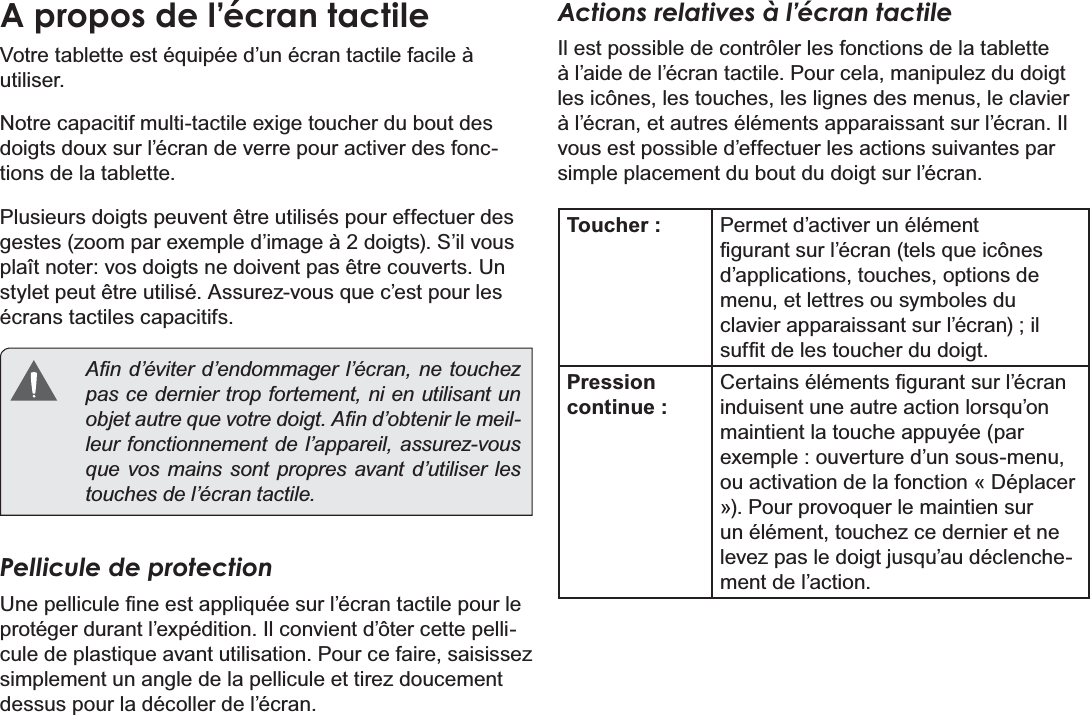 Français Page 88  Mieux Connaître La Tablette Internet A propos de l’écran tactile9RWUHWDEOHWWHHVWpTXLSpHG¶XQpFUDQWDFWLOHIDFLOHjutiliser. 1RWUHFDSDFLWLIPXOWLWDFWLOHH[LJHWRXFKHUGXERXWGHVdoigts doux sur l’écran de verre pour activer des fonctions de la tablette. Plusieurs doigts peuvent être utilisés pour effectuer des JHVWHV]RRPSDUH[HPSOHG¶LPDJHjGRLJWV6¶LOYRXVplaît noter: vos doigts ne doivent pas être couverts. Un VW\OHWSHXWrWUHXWLOLVp$VVXUH]YRXVTXHF¶HVWSRXUOHVécrans tactiles capacitifs.  $¿QG¶pYLWHUG¶HQGRPPDJHUO¶pFUDQQHWRXFKH]pas ce dernier trop fortement, ni en utilisant un REMHWDXWUHTXHYRWUHGRLJW$¿QG¶REWHQLUOHPHLO-leur fonctionnement de l’appareil, assurez-vous que vos mains sont propres avant d’utiliser les touches de l’écran tactile. Pellicule de protection8QHSHOOLFXOH¿QHHVWDSSOLTXpHVXUO¶pFUDQWDFWLOHSRXUOHprotéger durant l’expédition. Il convient d’ôter cette pelliFXOHGHSODVWLTXHDYDQWXWLOLVDWLRQ3RXUFHIDLUHVDLVLVVH]simplement un angle de la pellicule et tirez doucement dessus pour la décoller de l’écran. Actions relatives à l’écran tactileIl est possible de contrôler les fonctions de la tablette à l’aide de l’écran tactile. Pour cela, manipulez du doigt les icônes, les touches, les lignes des menus, le clavier à l’écran, et autres éléments apparaissant sur l’écran. Il vous est possible d’effectuer les actions suivantes par simple placement du bout du doigt sur l’écran.Toucher : Permet d’activer un élément ¿JXUDQWVXUO¶pFUDQWHOVTXHLF{QHVd’applications, touches, options de menu, et lettres ou symboles du clavier apparaissant sur l’écran) ; il VXI¿WGHOHVWRXFKHUGXGRLJWPression continue :&amp;HUWDLQVpOpPHQWV¿JXUDQWVXUO¶pFUDQLQGXLVHQWXQHDXWUHDFWLRQORUVTX¶RQPDLQWLHQWODWRXFKHDSSX\pHSDUH[HPSOHRXYHUWXUHG¶XQVRXVPHQXou activation de la fonction « Déplacer ª3RXUSURYRTXHUOHPDLQWLHQVXUun élément, touchez ce dernier et ne OHYH]SDVOHGRLJWMXVTX¶DXGpFOHQFKHment de l’action. 