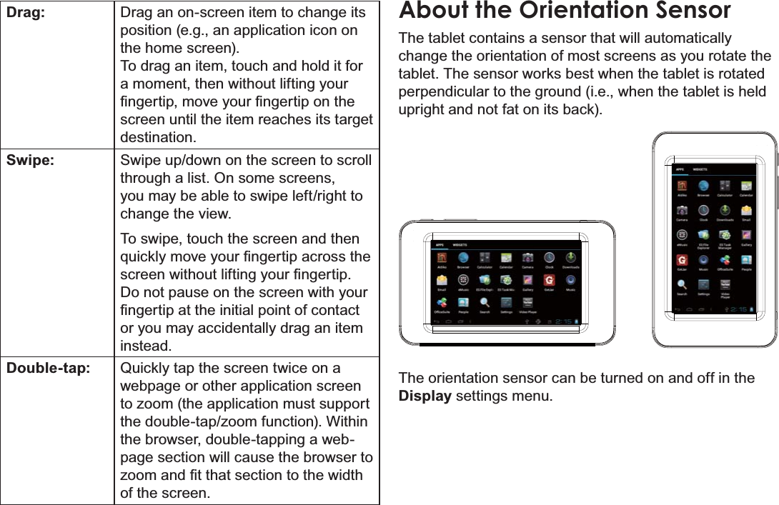 Page 9 Getting To Know The Internet TabletEnglishDrag: Drag an on-screen item to change its position (e.g., an application icon on the home screen).To drag an item, touch and hold it for a moment, then without lifting your ¿QJHUWLSPRYH\RXU¿QJHUWLSRQWKHscreen until the item reaches its target destination.Swipe: Swipe up/down on the screen to scroll through a list. On some screens, you may be able to swipe left/right to FKDQJHWKHYLHZTo swipe, touch the screen and then TXLFNO\PRYH\RXU¿QJHUWLSDFURVVWKHVFUHHQZLWKRXWOLIWLQJ\RXU¿QJHUWLSDo not pause on the screen with your ¿QJHUWLSDWWKHLQLWLDOSRLQWRIFRQWDFWor you may accidentally drag an item instead.Double-tap: Quickly tap the screen twice on a webpage or other application screen to zoom (the application must support the double-tap/zoom function). Within the browser, double-tapping a web-page section will cause the browser to ]RRPDQG¿WWKDWVHFWLRQWRWKHZLGWKof the screen.About the Orientation SensorThe tablet contains a sensor that will automatically change the orientation of most screens as you rotate the tablet. The sensor works best when the tablet is rotated perpendicular to the ground (i.e., when the tablet is held upright and not fat on its back).The orientation sensor can be turned on and off in the Display settings menu.