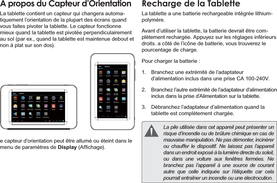 Français Page 90 Mieux Connaître La Tablette Internet A propos du Capteur d’OrientationLa tablette contient un capteur qui changera automa-tiquement l’orientation de la plupart des écrans quand vous faites pivoter la tablette. Le capteur fonctionne mieux quand la tablette est pivotée perpendiculairement au sol (par ex., quand la tablette est maintenue debout et non à plat sur son dos).e capteur d’orientation peut être allumé ou éteint dans le menu de paramètres de Display$I¿FKDJHRecharge de la TabletteLa tablette a une batterie rechargeable intégrée lithium-polymère.Avant d’utiliser la tablette, la batterie devrait être com-plètement rechargée. Appuyez sur les réglages inférieurs droits. a côté de l’icône de batterie, vous trouverez le pourcentage de charge.Pour charger la batterie :1.  Branchez une extrémité de l’adaptateur d’alimentation inclus dans une prise CA 100-240V.2.  Branchez l’autre extrémité de l’adaptateur d’alimentation inclus dans la prise d’Alimentation sur la tablette.3.  Débranchez l’adaptateur d’alimentation quand la tablette est complètement chargée.  La pile utilisée dans cet appareil peut présenter un risque d’incendie ou de brûlure chimique en cas de mauvaise manipulation. Ne pas démonter, incinérer ou chauffer le dispositif. Ne laissez pas l’appareil dans un endroit exposé à la lumière directe du soleil, ou dans une voiture aux fenêtres fermées. Ne branchez pas l’appareil à une source de courant autre que celle indiquée sur l’étiquette car cela pourrait entraîner un incendie ou une électrocution.