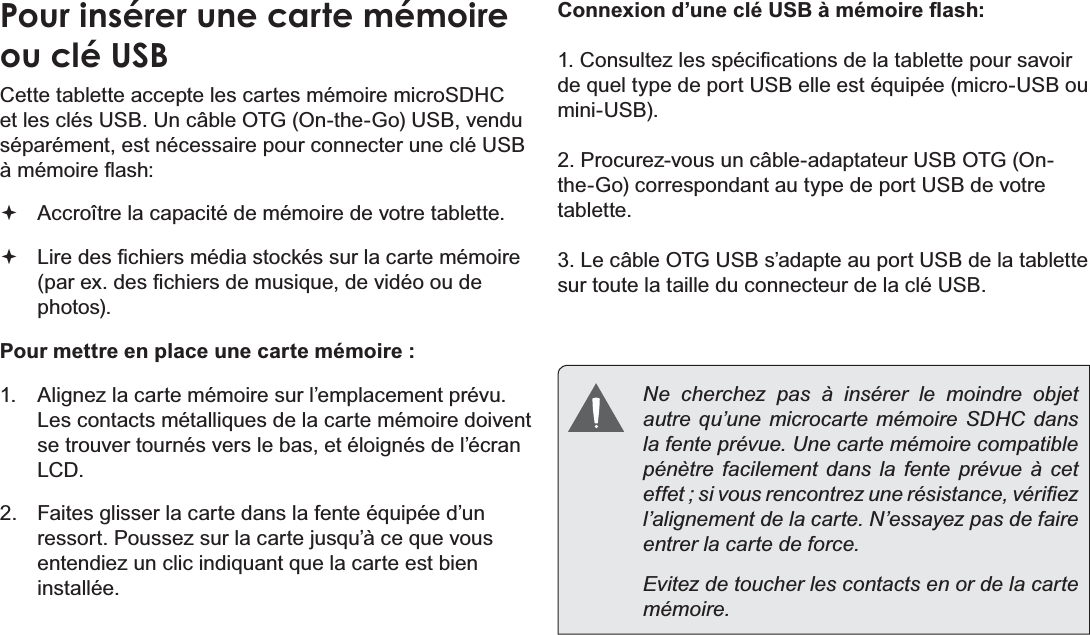 FrançaisPage 91  Mieux Connaître La Tablette Internet Pour insérer une carte mémoire ou clé USBCette tablette accepte les cartes mémoire microSDHC HWOHVFOpV86%8QFkEOH27*2QWKH*R86%YHQGXséparément, est nécessaire pour connecter une clé USB jPpPRLUHÀDVK Accroître la capacité de mémoire de votre tablette. /LUHGHV¿FKLHUVPpGLDVWRFNpVVXUODFDUWHPpPRLUHSDUH[GHV¿FKLHUVGHPXVLTXHGHYLGpRRXGHphotos).Pour mettre en place une carte mémoire : Alignez la carte mémoire sur l’emplacement prévu. /HVFRQWDFWVPpWDOOLTXHVGHODFDUWHPpPRLUHGRLYHQWse trouver tournés vers le bas, et éloignés de l’écran LCD. )DLWHVJOLVVHUODFDUWHGDQVODIHQWHpTXLSpHG¶XQUHVVRUW3RXVVH]VXUODFDUWHMXVTX¶jFHTXHYRXVHQWHQGLH]XQFOLFLQGLTXDQWTXHODFDUWHHVWELHQinstallée.&amp;RQQH[LRQG¶XQHFOp86%jPpPRLUHÀDVK&amp;RQVXOWH]OHVVSpFL¿FDWLRQVGHODWDEOHWWHSRXUVDYRLUGHTXHOW\SHGHSRUW86%HOOHHVWpTXLSpHPLFUR86%RXPLQL86% 3URFXUH]YRXVXQFkEOHDGDSWDWHXU86%27*2QWKH*RFRUUHVSRQGDQWDXW\SHGHSRUW86%GHYRWUHtablette./HFkEOH27*86%V¶DGDSWHDXSRUW86%GHODWDEOHWWHsur toute la taille du connecteur de la clé USB.  Ne cherchez pas à insérer le moindre objet autre qu’une microcarte mémoire SDHC dans la fente prévue. Une carte mémoire compatible pénètre facilement dans la fente prévue à cet HIIHWVLYRXVUHQFRQWUH]XQHUpVLVWDQFHYpUL¿H]l’alignement de la carte. N’essayez pas de faire entrer la carte de force.  Evitez de toucher les contacts en or de la carte mémoire.