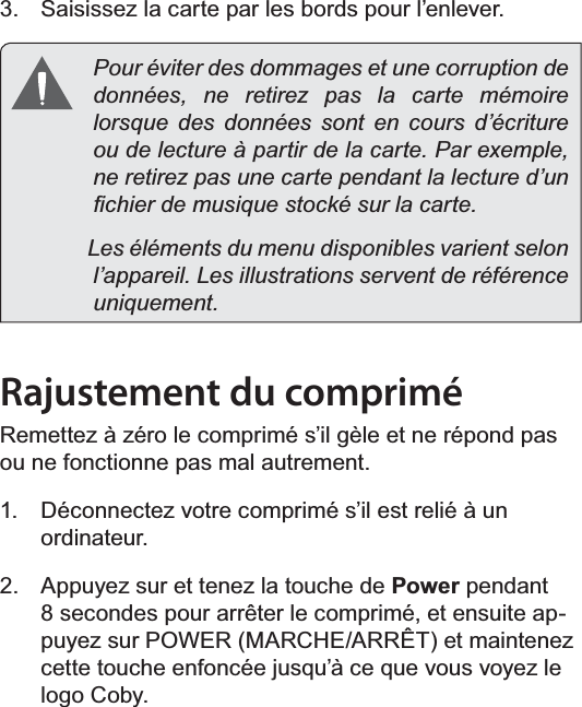 FrançaisPage 93  Mieux Connaître La Tablette Internet  Saisissez la carte par les bords pour l’enlever.  Pour éviter des dommages et une corruption de données, ne retirez pas la carte mémoire lorsque des données sont en cours d’écriture ou de lecture à partir de la carte. Par exemple, ne retirez pas une carte pendant la lecture d’un ¿FKLHUGHPXVLTXHVWRFNpVXUODFDUWH              Les éléments du menu disponibles varient selon l’appareil. Les illustrations servent de référence uniquement.Rajustement du comprimé5HPHWWH]j]pUROHFRPSULPpV¶LOJqOHHWQHUpSRQGSDVou ne fonctionne pas mal autrement. Déconnectez votre comprimé s’il est relié à un ordinateur.  Appuyez sur et tenez la touche de Power pendant VHFRQGHVSRXUDUUrWHUOHFRPSULPpHWHQVXLWHDSSX\H]VXU32:(50$5&amp;+($55Ç7HWPDLQWHQH]FHWWHWRXFKHHQIRQFpHMXVTX¶jFHTXHYRXVYR\H]OHlogo Coby.