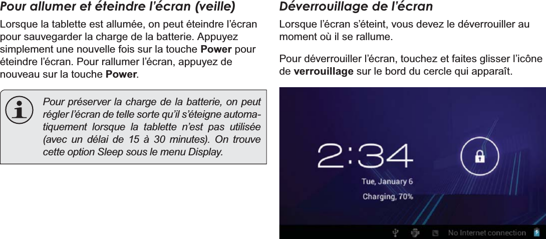 FrançaisPage 95 DémarragePour allumer et éteindre l’écran (veille)  /RUVTXHODWDEOHWWHHVWDOOXPpHRQSHXWpWHLQGUHO¶pFUDQpour sauvegarder la charge de la batterie. Appuyez simplement une nouvelle fois sur la touche Power pour éteindre l’écran. Pour rallumer l’écran, appuyez de nouveau sur la touche Power.Pour préserver la charge de la batterie, on peut régler l’écran de telle sorte qu’il s’éteigne automa-tiquement lorsque la tablette n’est pas utilisée (avec un délai de 15 à 30 minutes). On trouve cette option Sleep sous le menu Display.Déverrouillage de l’écran/RUVTXHO¶pFUDQV¶pWHLQWYRXVGHYH]OHGpYHUURXLOOHUDXPRPHQWRLOVHUDOOXPHPour déverrouiller l’écran, touchez et faites glisser l’icône de verrouillageVXUOHERUGGXFHUFOHTXLDSSDUDvW