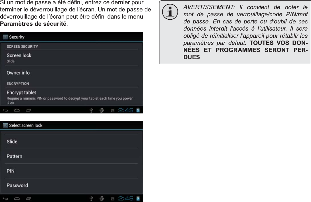 Français Page 96  Démarrage6LXQPRWGHSDVVHDpWpGp¿QLHQWUH]FHGHUQLHUSRXUterminer le déverrouillage de l’écran. Un mot de passe de GpYHUURXLOODJHGHO¶pFUDQSHXWrWUHGp¿QLGDQVOHPHQXParamètres de sécurité.  AVERTISSEMENT: Il convient de noter le mot de passe de verrouillage/code PIN/mot de passe. En cas de perte ou d’oubli de ces données interdit l’accès à l’utilisateur. Il sera obligé de réinitialiser l’appareil pour rétablir les paramètres par défaut. TOUTES VOS DON-NÉES ET PROGRAMMES SERONT PER-DUES