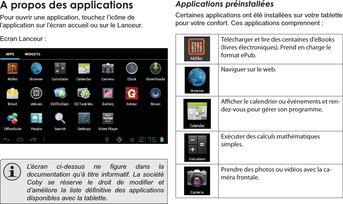 Français Page 98  DémarrageA propos des applicationsPour ouvrir une application, touchez l’icône de l’application sur l’écran accueil ou sur le Lanceur.Ecran Lanceur :/¶pFUDQ FLGHVVXV QH ¿JXUH GDQV ODdocumentation qu’à titre informatif. La société &amp;RE\ VH UpVHUYH OH GURLW GH PRGL¿HU HWG¶DPpOLRUHODOLVWHGp¿QLWLYHGHVDSSOLFDWLRQVdisponibles avec la tablette.Applications préinstalléesCertaines applications ont été installées sur votre tablette pour votre confort. Ces applications comprennent :Télécharger et lire des centaines d’eBooks (livres électroniques). Prend en charge le format ePub.Naviguer sur le web.Acher le calendrier ou événements et ren-dez-vous pour gérer son programme.Exécuter des calculs mathématiques simples.Prendre des photos ou vidéos avec la ca-méra frontale.