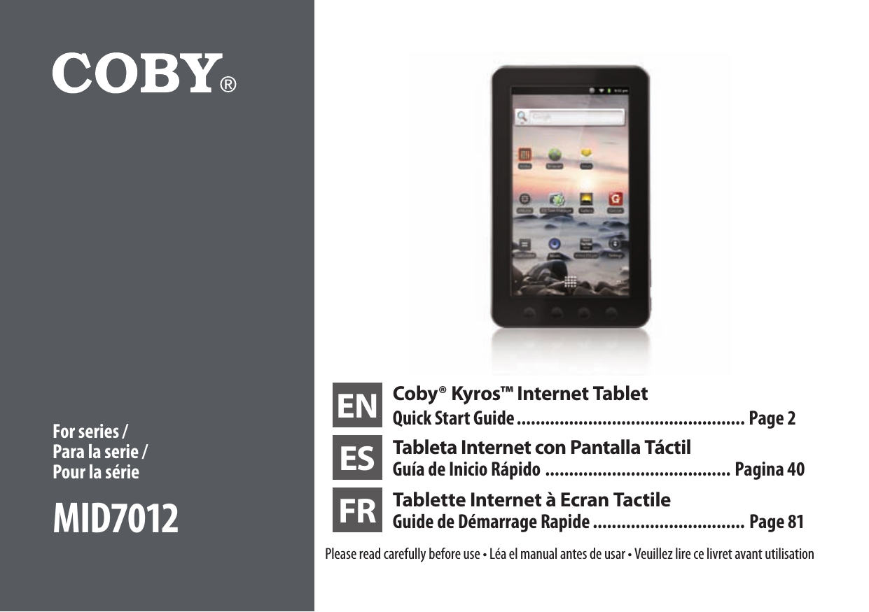 EN Coby® Kyros™ Internet TabletQuick Start Guide ................................................ Page 2ES Tableta Internet con Pantalla TáctilGuía de Inicio Rápido ....................................... Pagina 40FR Tablette Internet à Ecran Tactile Guide de Démarrage Rapide ................................ Page 81Please read carefully before use • Léa el manual antes de usar • Veuillez lire ce livret avant utilisationFor series / Para la serie /  Pour la sérieMID7012