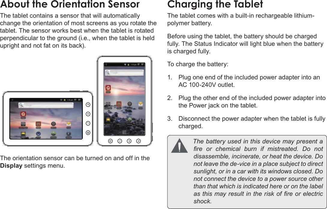 Page 10  Getting To Know The Coby KyrosEnglishThe tablet contains a sensor that will automatically change the orientation of most screens as you rotate the tablet. The sensor works best when the tablet is rotated perpendicular to the ground (i.e., when the tablet is held upright and not fat on its back).The orientation sensor can be turned on and off in the Display settings menu.The tablet comes with a built-in rechargeable lithium-polymer battery.Before using the tablet, the battery should be charged fully. The Status Indicator will light blue when the battery is charged fully.To charge the battery:1.  Plug one end of the included power adapter into an AC 100-240V outlet.2.  Plug the other end of the included power adapter into the Power jack on the tablet.3.  Disconnect the power adapter when the tablet is fully charged. Thebatteryusedinthisdevicemaypresentareorchemicalburnifmistreated.Donotdisassemble,incinerate,orheatthedevice.Donotleavethede-viceinaplacesubjecttodirectsunlight,orinacarwithitswindowsclosed.Donotconnectthedevicetoapowersourceotherthanthatwhichisindicatedhereoronthelabelasthismayresultintheriskofreorelectricshock.