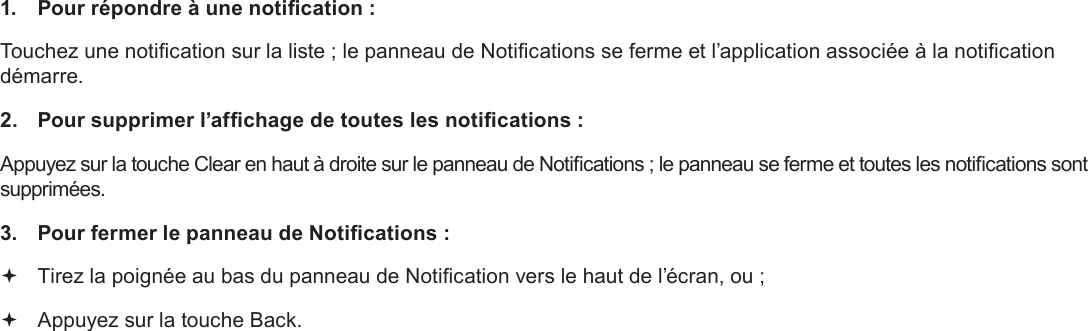 Page 100  DémarrageFrançais 1.  Pour répondre à une notication :Touchez une notication sur la liste ; le panneau de Notications se ferme et l’application associée à la notication démarre.2.  Pour supprimer l’afchage de toutes les notications :Appuyez sur la touche Clear en haut à droite sur le panneau de Notications ; le panneau se ferme et toutes les notications sont supprimées.3.  Pour fermer le panneau de Notications : Tirez la poignée au bas du panneau de Notication vers le haut de l’écran, ou ;  Appuyez sur la touche Back.