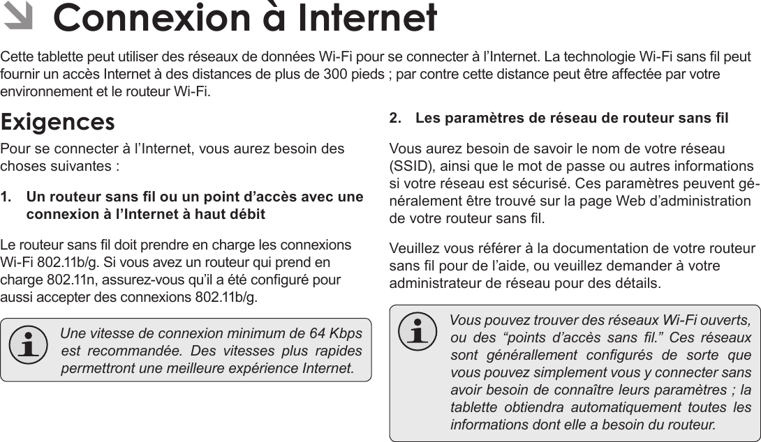 Page 101  Connexion À InternetFrançais ÂCette tablette peut utiliser des réseaux de données Wi-Fi pour se connecter à l’Internet. La technologie Wi-Fi sans l peut fournir un accès Internet à des distances de plus de 300 pieds ; par contre cette distance peut être affectée par votre environnement et le routeur Wi-Fi.Pour se connecter à l’Internet, vous aurez besoin des choses suivantes :1.  Un routeur sans l ou un point d’accès avec une connexion à l’Internet à haut débitLe routeur sans l doit prendre en charge les connexions Wi-Fi 802.11b/g. Si vous avez un routeur qui prend en charge 802.11n, assurez-vous qu’il a été conguré pour aussi accepter des connexions 802.11b/g. Unevitessedeconnexionminimumde64Kbpsestrecommandée.DesvitessesplusrapidespermettrontunemeilleureexpérienceInternet.2.  Les paramètres de réseau de routeur sans lVous aurez besoin de savoir le nom de votre réseau (SSID), ainsi que le mot de passe ou autres informations si votre réseau est sécurisé. Ces paramètres peuvent gé-néralement être trouvé sur la page Web d’administration de votre routeur sans l.Veuillez vous référer à la documentation de votre routeur sans l pour de l’aide, ou veuillez demander à votre administrateur de réseau pour des détails. VouspouveztrouverdesréseauxWi-Fiouverts,oudes“pointsd’accèssansl.”Cesréseauxsontgénérallementcongurésdesortequevouspouvezsimplementvousyconnectersansavoirbesoindeconnaîtreleursparamètres;latabletteobtiendraautomatiquementtouteslesinformationsdontelleabesoindurouteur.