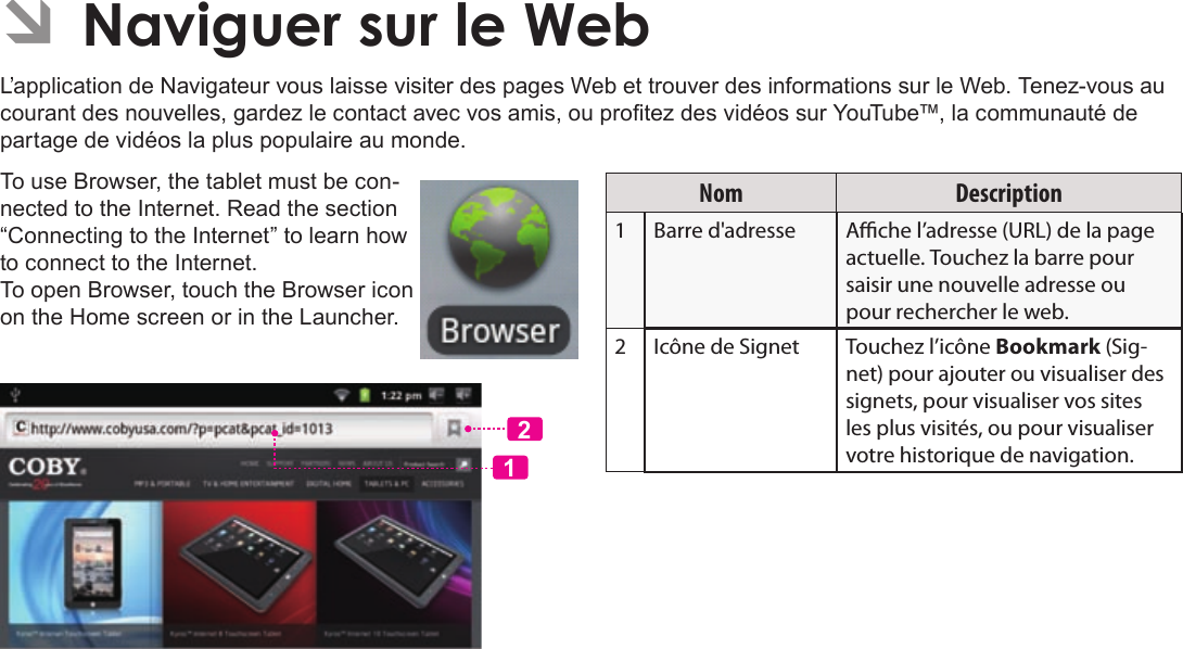 Page 104  Naviguer Sur Le WebFrançais ÂL’application de Navigateur vous laisse visiter des pages Web et trouver des informations sur le Web. Tenez-vous au courant des nouvelles, gardez le contact avec vos amis, ou protez des vidéos sur YouTube™, la communauté de partage de vidéos la plus populaire au monde. To use Browser, the tablet must be con-nected to the Internet. Read the section “Connecting to the Internet” to learn how to connect to the Internet.To open Browser, touch the Browser icon on the Home screen or in the Launcher.12Nom Description1Barre d&apos;adresse Ache l’adresse (URL) de la page actuelle. Touchez la barre pour saisir une nouvelle adresse ou pour rechercher le web.2 Icône de Signet Touchez l’icône Bookmark (Sig-net) pour ajouter ou visualiser des signets, pour visualiser vos sites les plus visités, ou pour visualiser votre historique de navigation. 