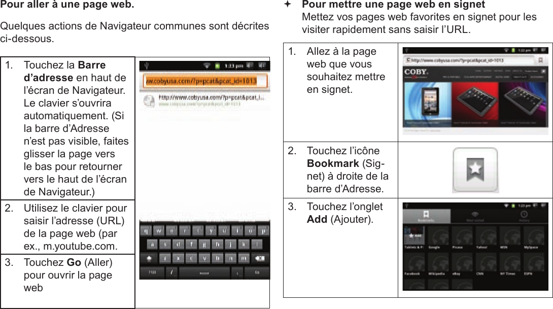 Page 105  Naviguer Sur Le WebFrançais Pour aller à une page web. Quelques actions de Navigateur communes sont décrites ci-dessous. 1.  Touchez la Barre d’adresse en haut de l’écran de Navigateur. Le clavier s’ouvrira automatiquement. (Si la barre d’Adresse n’est pas visible, faites glisser la page vers le bas pour retourner vers le haut de l’écran de Navigateur.)2.  Utilisez le clavier pour saisir l’adresse (URL) de la page web (par ex., m.youtube.com.3. Touchez Go (Aller) pour ouvrir la page web Pour mettre une page web en signet  Mettez vos pages web favorites en signet pour les visiter rapidement sans saisir l’URL.1.  Allez à la page web que vous souhaitez mettre en signet.2.  Touchez l’icône Bookmark (Sig-net) à droite de la barre d’Adresse.3.  Touchez l’onglet  Add (Ajouter).